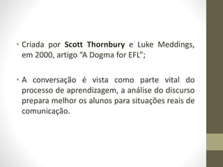 • Criada por Scott Thornbury e Luke Meddings,
em 2000, artigo “A Dogma for EFL”;
• A conversação é vista como parte vital do
processo de aprendizagem, a análise do discurso
prepara melhor os alunos para situações reais de
comunicação.
 