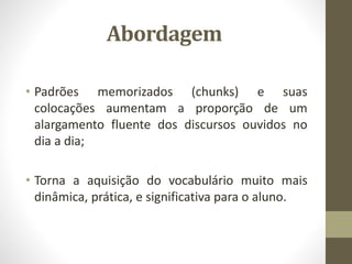 Abordagem
• Padrões memorizados (chunks) e suas
colocações aumentam a proporção de um
alargamento fluente dos discursos ouvidos no
dia a dia;
• Torna a aquisição do vocabulário muito mais
dinâmica, prática, e significativa para o aluno.
 
