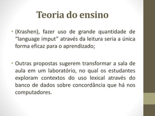 Teoria do ensino
• (Krashen), fazer uso de grande quantidade de
“language imput” através da leitura seria a única
forma eficaz para o aprendizado;
• Outras propostas sugerem transformar a sala de
aula em um laboratório, no qual os estudantes
exploram contextos do uso lexical através do
banco de dados sobre concordância que há nos
computadores.
 