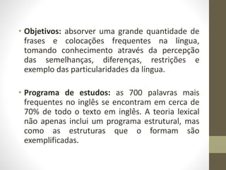 • Objetivos: absorver uma grande quantidade de
frases e colocações frequentes na língua,
tomando conhecimento através da percepção
das semelhanças, diferenças, restrições e
exemplo das particularidades da língua.
• Programa de estudos: as 700 palavras mais
frequentes no inglês se encontram em cerca de
70% de todo o texto em inglês. A teoria lexical
não apenas inclui um programa estrutural, mas
como as estruturas que o formam são
exemplificadas.
 