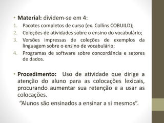 • Material: dividem-se em 4:
1. Pacotes completos de curso (ex. Collins COBUILD);
2. Coleções de atividades sobre o ensino do vocabulário;
3. Versões impressas de coleções de exemplos da
linguagem sobre o ensino de vocabulário;
4. Programas de software sobre concordância e setores
de dados.
• Procedimento: Uso de atividade que dirige a
atenção do aluno para as colocações lexicais,
procurando aumentar sua retenção e a usar as
colocações.
“Alunos são ensinados a ensinar a si mesmos”.
 
