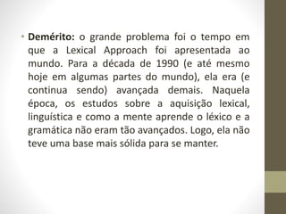 • Demérito: o grande problema foi o tempo em
que a Lexical Approach foi apresentada ao
mundo. Para a década de 1990 (e até mesmo
hoje em algumas partes do mundo), ela era (e
continua sendo) avançada demais. Naquela
época, os estudos sobre a aquisição lexical,
linguística e como a mente aprende o léxico e a
gramática não eram tão avançados. Logo, ela não
teve uma base mais sólida para se manter.
 