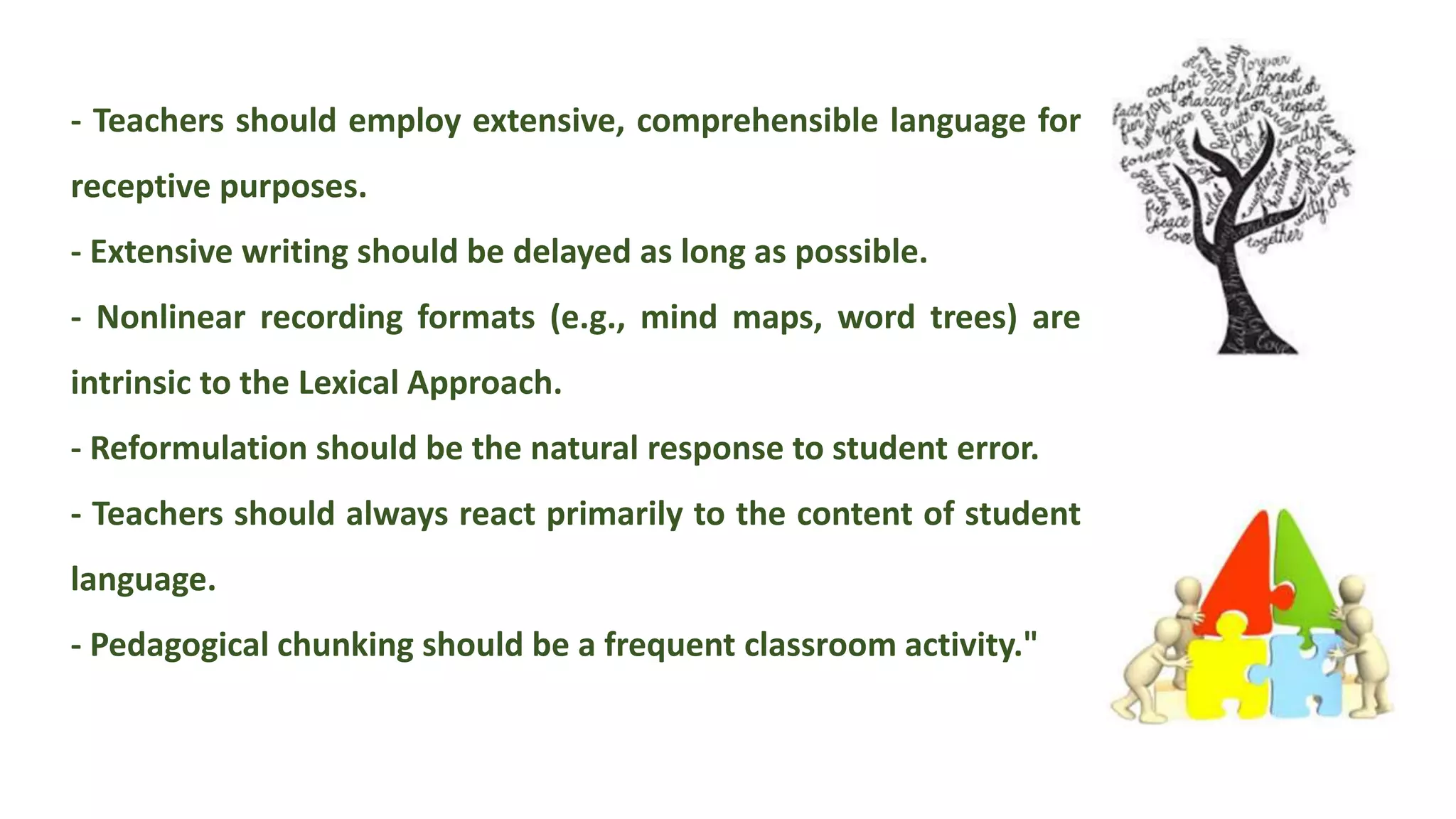 - Teachers should employ extensive, comprehensible language for
receptive purposes.
- Extensive writing should be delayed as long as possible.
- Nonlinear recording formats (e.g., mind maps, word trees) are
intrinsic to the Lexical Approach.
- Reformulation should be the natural response to student error.
- Teachers should always react primarily to the content of student
language.
- Pedagogical chunking should be a frequent classroom activity."
 