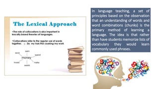 In language teaching, a set of
principles based on the observation
that an understanding of words and
word combinations (chunks) is the
primary method of learning a
language. The idea is that rather
than have students memorize lists of
vocabulary they would learn
commonly used phrases.
 