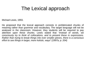 The Lexical approach
Michael Lewis, 1993.
He proposed that the lexical approach consists in prefabricated chunks of
meaning rather than grammar and vocabulary. The target language will not be
analysed in the classroom. However, they students will be required to pay
attention upon these chunks. Lewis stated that “instead of words, we
consciously try to think of collocations, and to present these in expressions.
Rather than trying to break things into ever smaller pieces, there is a conscious
effort to see things in larger, more holistic, ways” (1997a, p. 204)
 