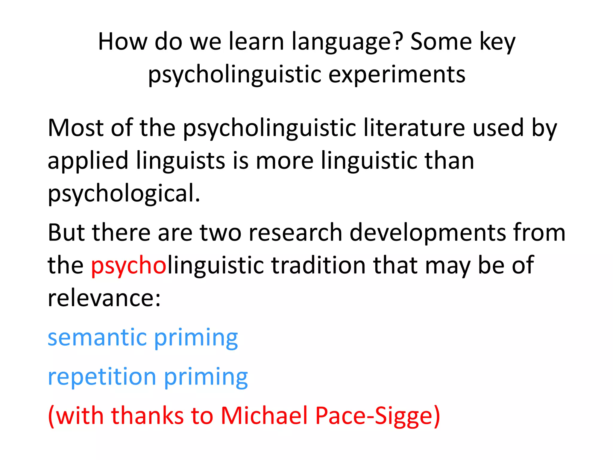 How do we learn language? Some key
psycholinguistic experiments
Most of the psycholinguistic literature used by
applied linguists is more linguistic than
psychological.
But there are two research developments from
the psycholinguistic tradition that may be of
relevance:
semantic priming
repetition priming
(with thanks to Michael Pace-Sigge)
 