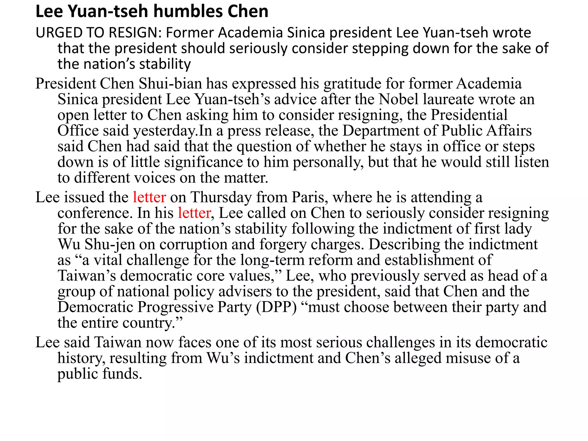 Lee Yuan-tseh humbles Chen
URGED TO RESIGN: Former Academia Sinica president Lee Yuan-tseh wrote
that the president should seriously consider stepping down for the sake of
the nation’s stability
President Chen Shui-bian has expressed his gratitude for former Academia
Sinica president Lee Yuan-tseh’s advice after the Nobel laureate wrote an
open letter to Chen asking him to consider resigning, the Presidential
Office said yesterday.In a press release, the Department of Public Affairs
said Chen had said that the question of whether he stays in office or steps
down is of little significance to him personally, but that he would still listen
to different voices on the matter.
Lee issued the letter on Thursday from Paris, where he is attending a
conference. In his letter, Lee called on Chen to seriously consider resigning
for the sake of the nation’s stability following the indictment of first lady
Wu Shu-jen on corruption and forgery charges. Describing the indictment
as “a vital challenge for the long-term reform and establishment of
Taiwan’s democratic core values,” Lee, who previously served as head of a
group of national policy advisers to the president, said that Chen and the
Democratic Progressive Party (DPP) “must choose between their party and
the entire country.”
Lee said Taiwan now faces one of its most serious challenges in its democratic
history, resulting from Wu’s indictment and Chen’s alleged misuse of a
public funds.
 