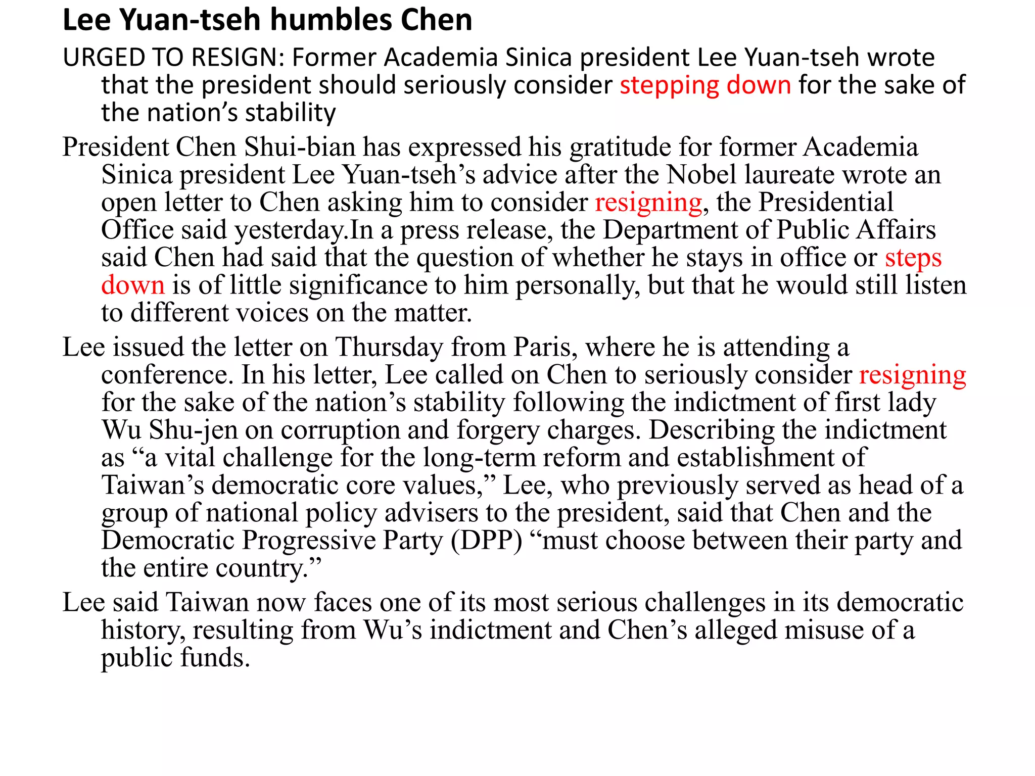 Lee Yuan-tseh humbles Chen
URGED TO RESIGN: Former Academia Sinica president Lee Yuan-tseh wrote
that the president should seriously consider stepping down for the sake of
the nation’s stability
President Chen Shui-bian has expressed his gratitude for former Academia
Sinica president Lee Yuan-tseh’s advice after the Nobel laureate wrote an
open letter to Chen asking him to consider resigning, the Presidential
Office said yesterday.In a press release, the Department of Public Affairs
said Chen had said that the question of whether he stays in office or steps
down is of little significance to him personally, but that he would still listen
to different voices on the matter.
Lee issued the letter on Thursday from Paris, where he is attending a
conference. In his letter, Lee called on Chen to seriously consider resigning
for the sake of the nation’s stability following the indictment of first lady
Wu Shu-jen on corruption and forgery charges. Describing the indictment
as “a vital challenge for the long-term reform and establishment of
Taiwan’s democratic core values,” Lee, who previously served as head of a
group of national policy advisers to the president, said that Chen and the
Democratic Progressive Party (DPP) “must choose between their party and
the entire country.”
Lee said Taiwan now faces one of its most serious challenges in its democratic
history, resulting from Wu’s indictment and Chen’s alleged misuse of a
public funds.
 