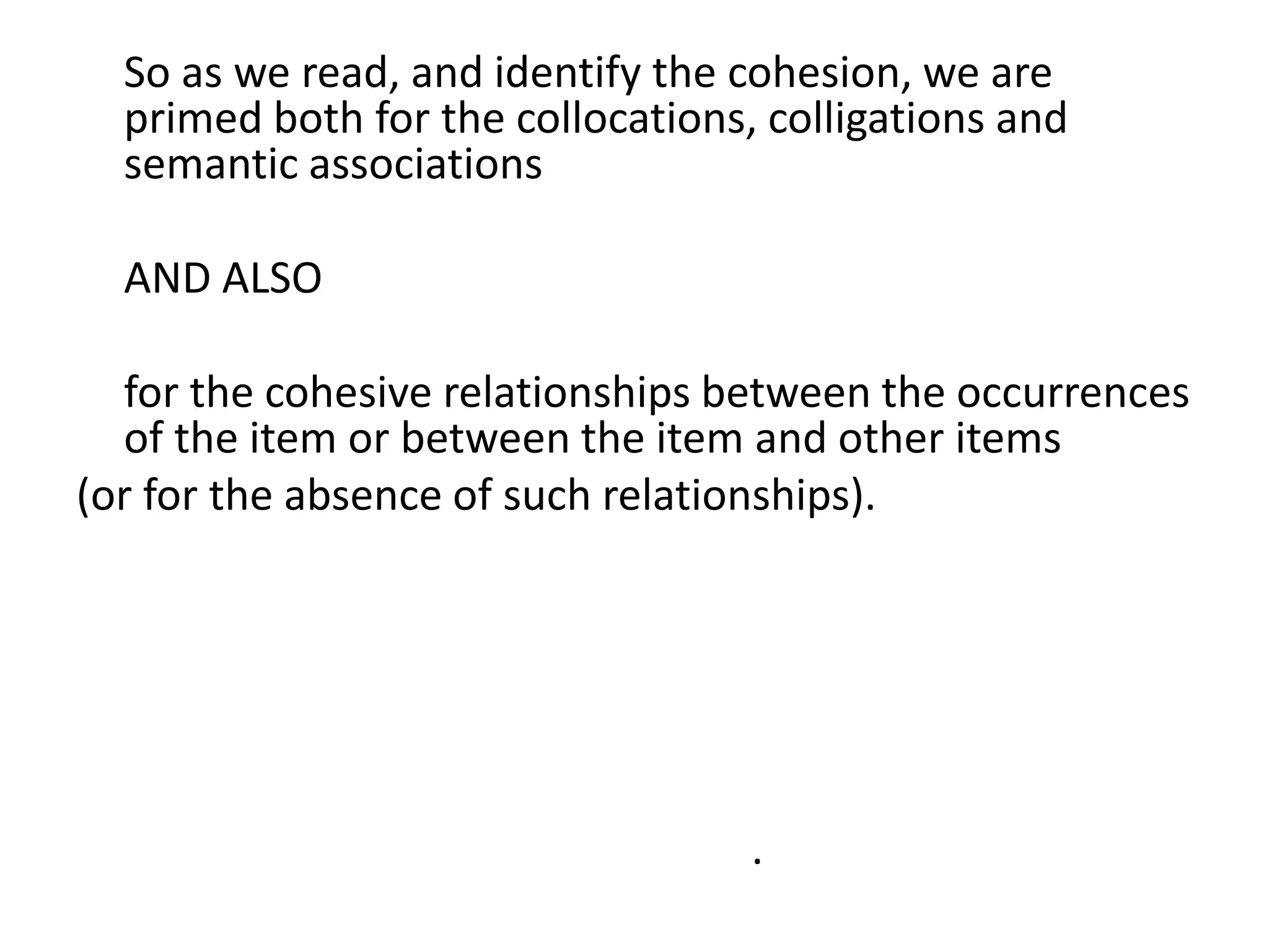 So as we read, and identify the cohesion, we are
primed both for the collocations, colligations and
semantic associations
AND ALSO
for the cohesive relationships between the occurrences
of the item or between the item and other items
(or for the absence of such relationships).
If there is no difference in principle between being
primed by a single text and primed on many occasions
by many different texts,
then maybe the same is true in reverse – perhaps there
is no difference in principle between cohesion WITHIN a
text and cohesion BETWEEN texts.
 