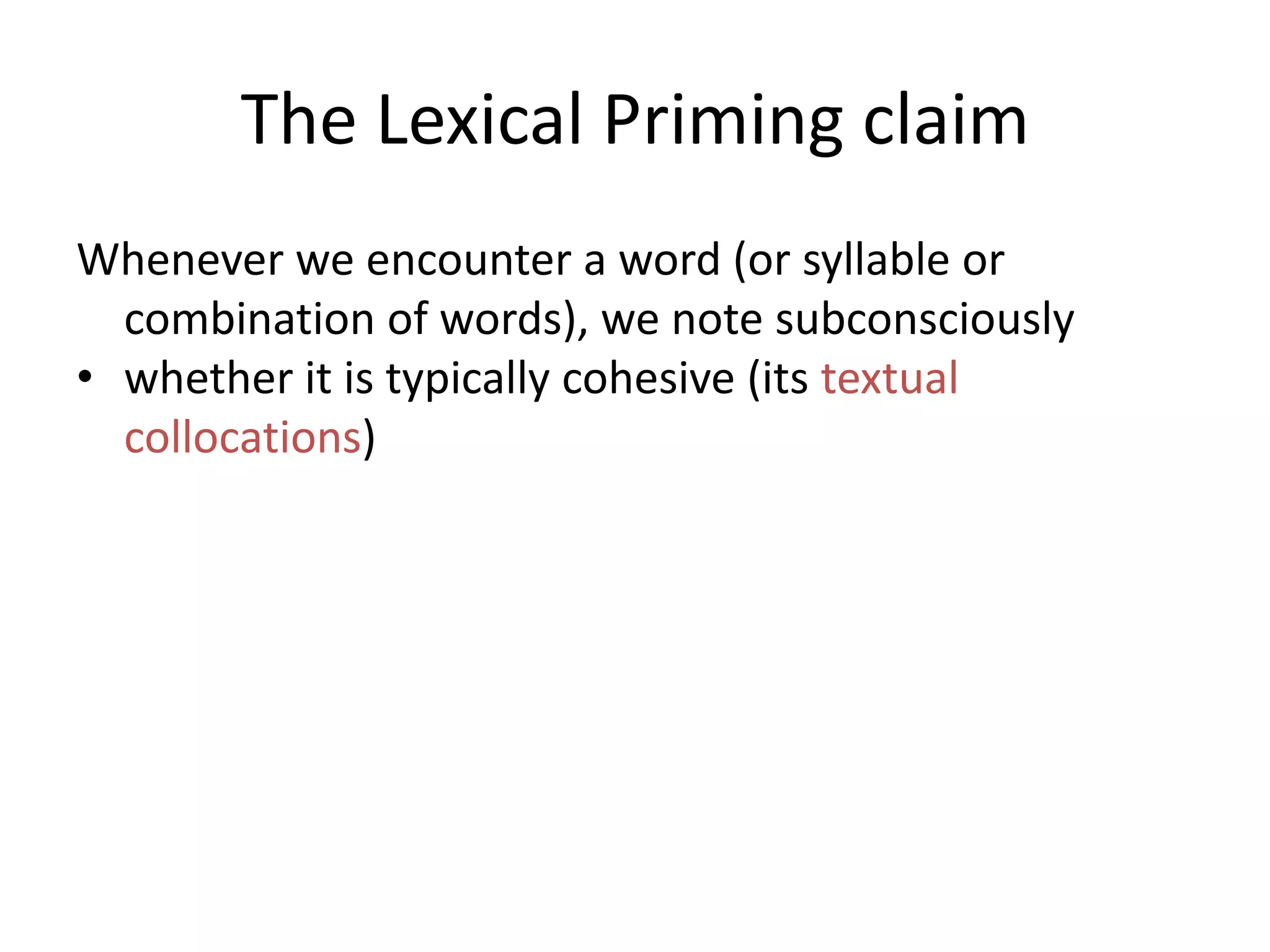 The Lexical Priming claim
Whenever we encounter a word (or syllable or
combination of words), we note subconsciously
• whether it is typically cohesive (its textual
collocations)
• whether the word is associated with a particular
textual relation (its textual semantic associations)
• the positions in a text that it occurs in, e.g. does it
like to begin sentences? Does it like to start
paragraphs? (its textual colligations),
 