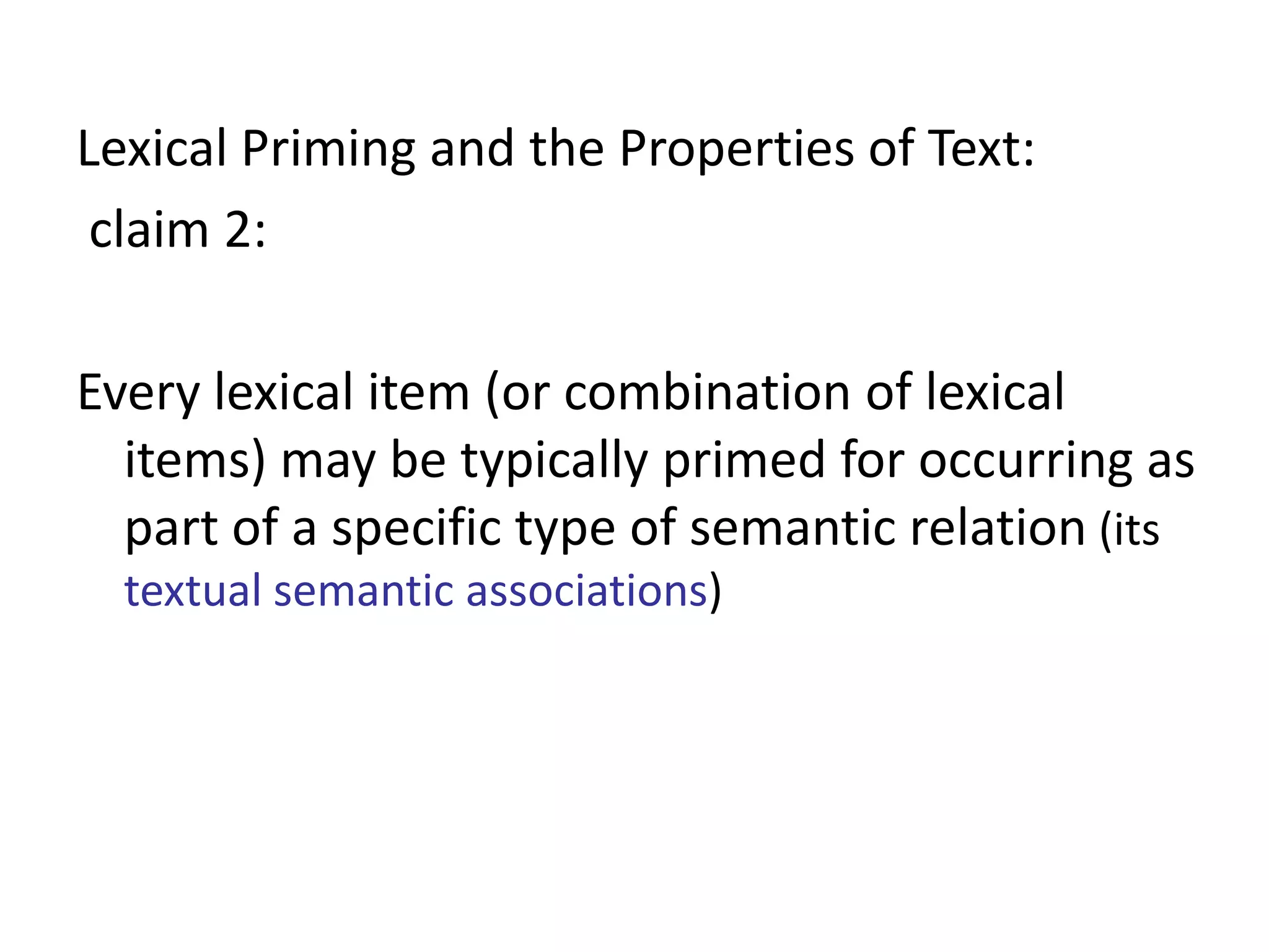 Lexical Priming and the Properties of Text:
claim 2:
Every lexical item (or combination of lexical
items) may be typically primed for occurring as
part of a specific type of semantic relation (its
textual semantic associations)
 