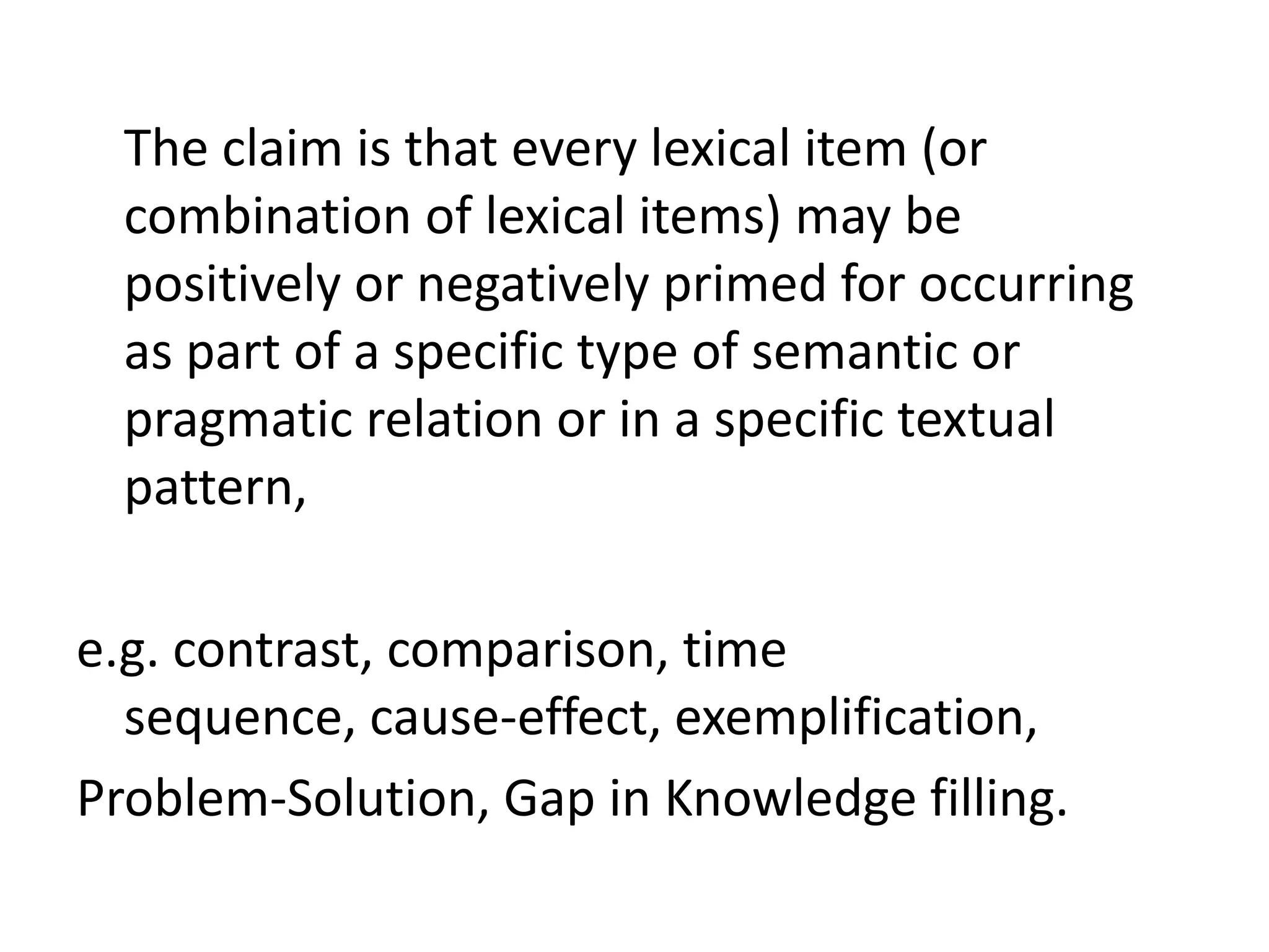 The claim is that every lexical item (or
combination of lexical items) may be
positively or negatively primed for occurring
as part of a specific type of semantic or
pragmatic relation or in a specific textual
pattern,
e.g. contrast, comparison, time
sequence, cause-effect, exemplification,
Problem-Solution, Gap in Knowledge filling.
 