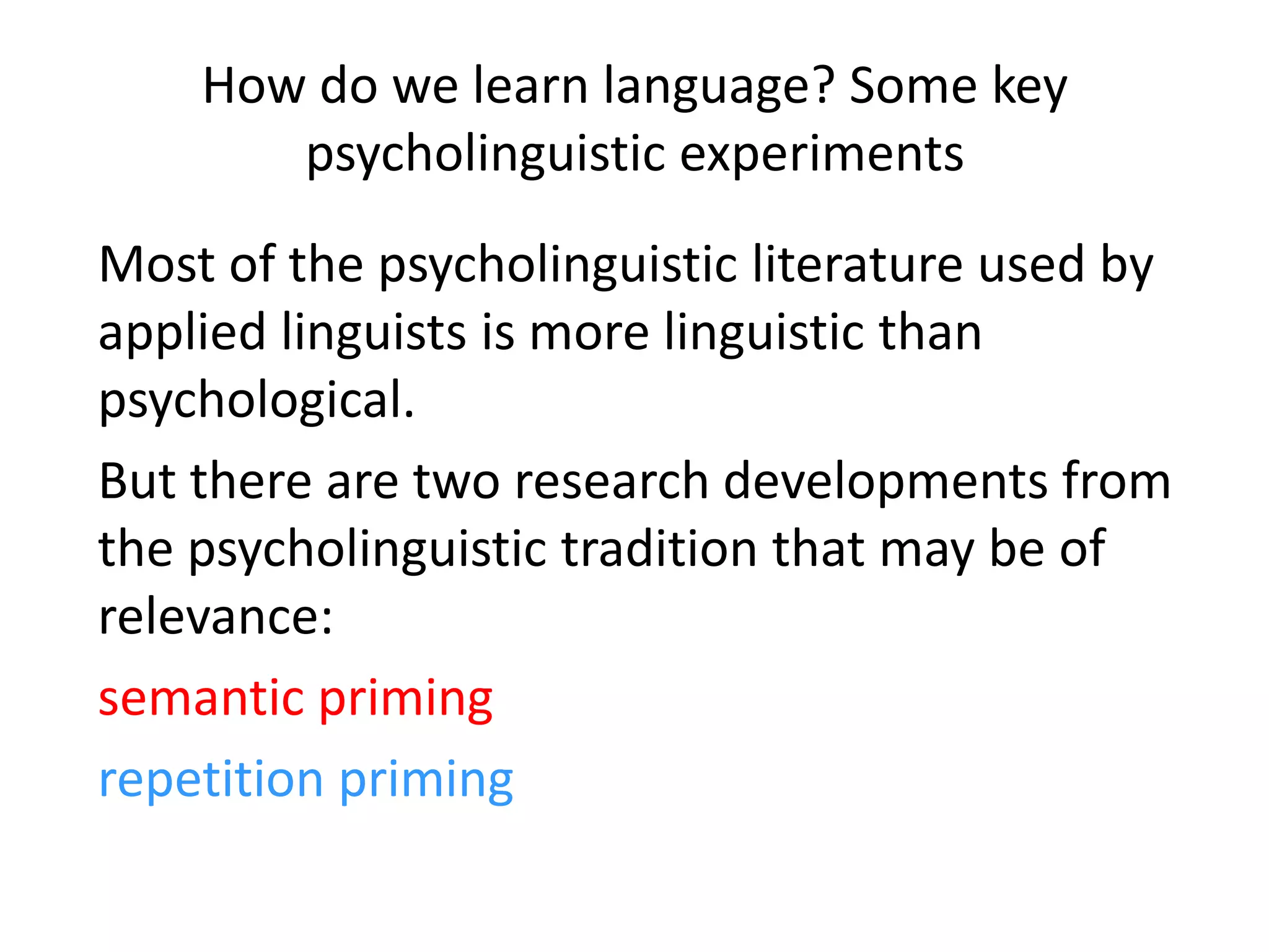 How do we learn language? Some key
psycholinguistic experiments
Most of the psycholinguistic literature used by
applied linguists is more linguistic than
psychological.
But there are two research developments from
the psycholinguistic tradition that may be of
relevance:
semantic priming
repetition priming
 
