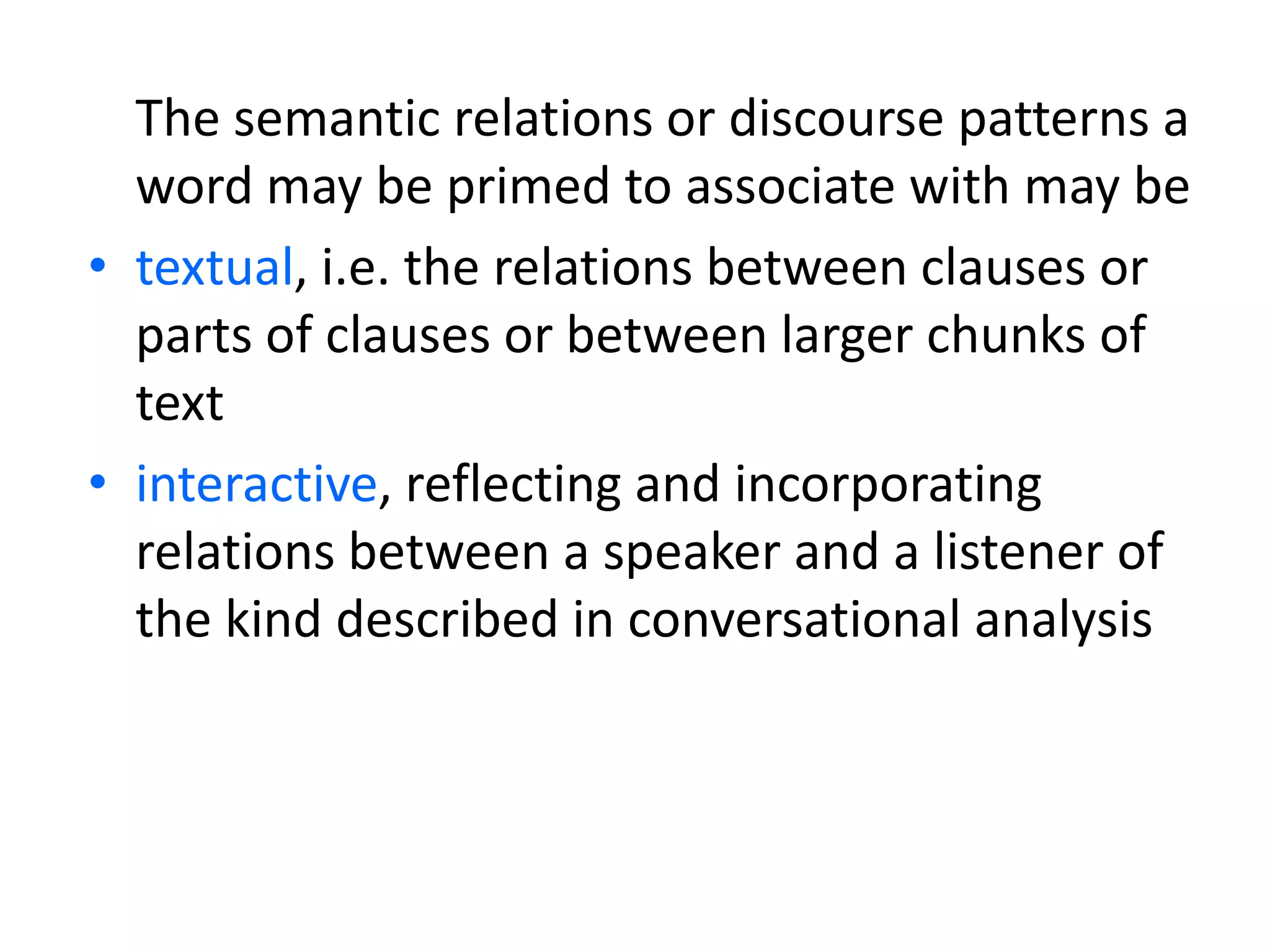 The semantic relations or discourse patterns a
word may be primed to associate with may be
• textual, i.e. the relations between clauses or
parts of clauses or between larger chunks of
text
• interactive, reflecting and incorporating
relations between a speaker and a listener of
the kind described in conversational analysis
 