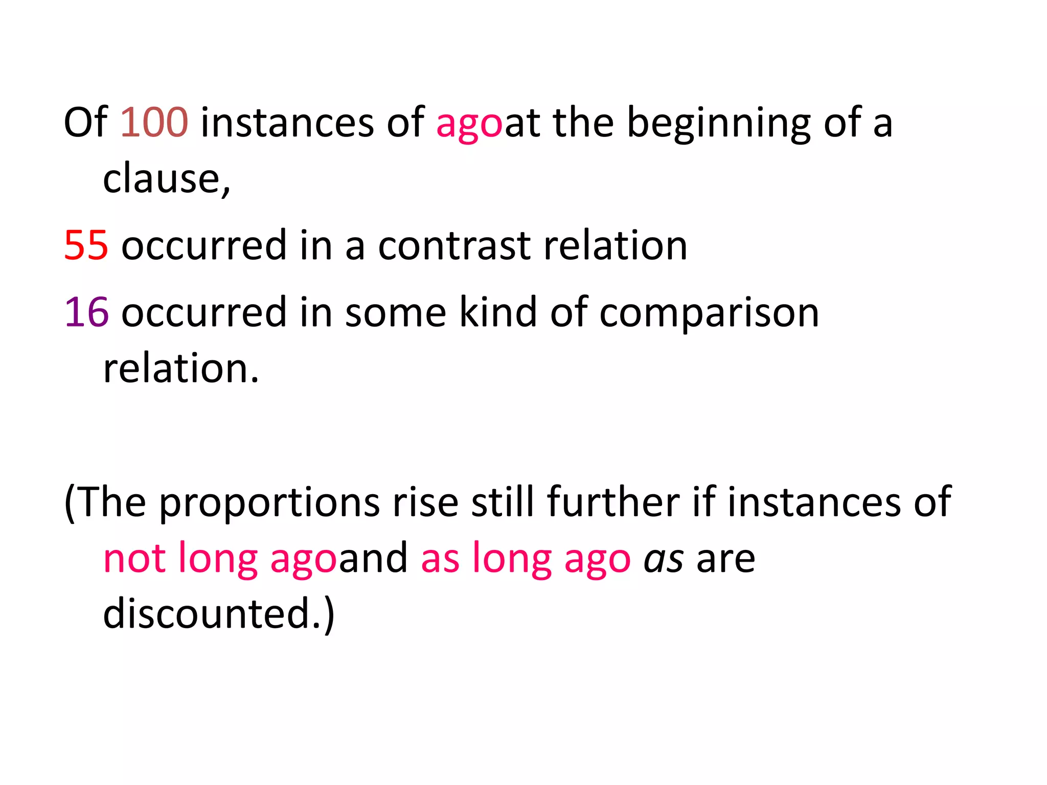 Of 100 instances of agoat the beginning of a
clause,
55 occurred in a contrast relation
16 occurred in some kind of comparison
relation.
(The proportions rise still further if instances of
not long agoand as long ago as are
discounted.)
 