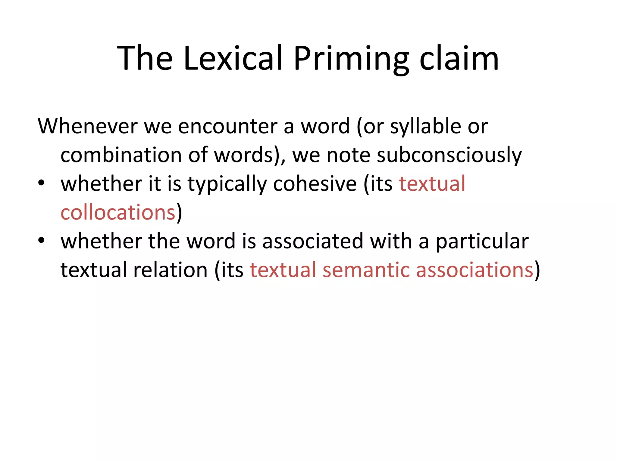 The Lexical Priming claim
Whenever we encounter a word (or syllable or
combination of words), we note subconsciously
• whether it is typically cohesive (its textual
collocations)
• whether the word is associated with a particular
textual relation (its textual semantic associations)
• the positions in a text that it occurs in, e.g. does it
like to begin sentences? Does it like to start
paragraphs? (its textual colligations),
 