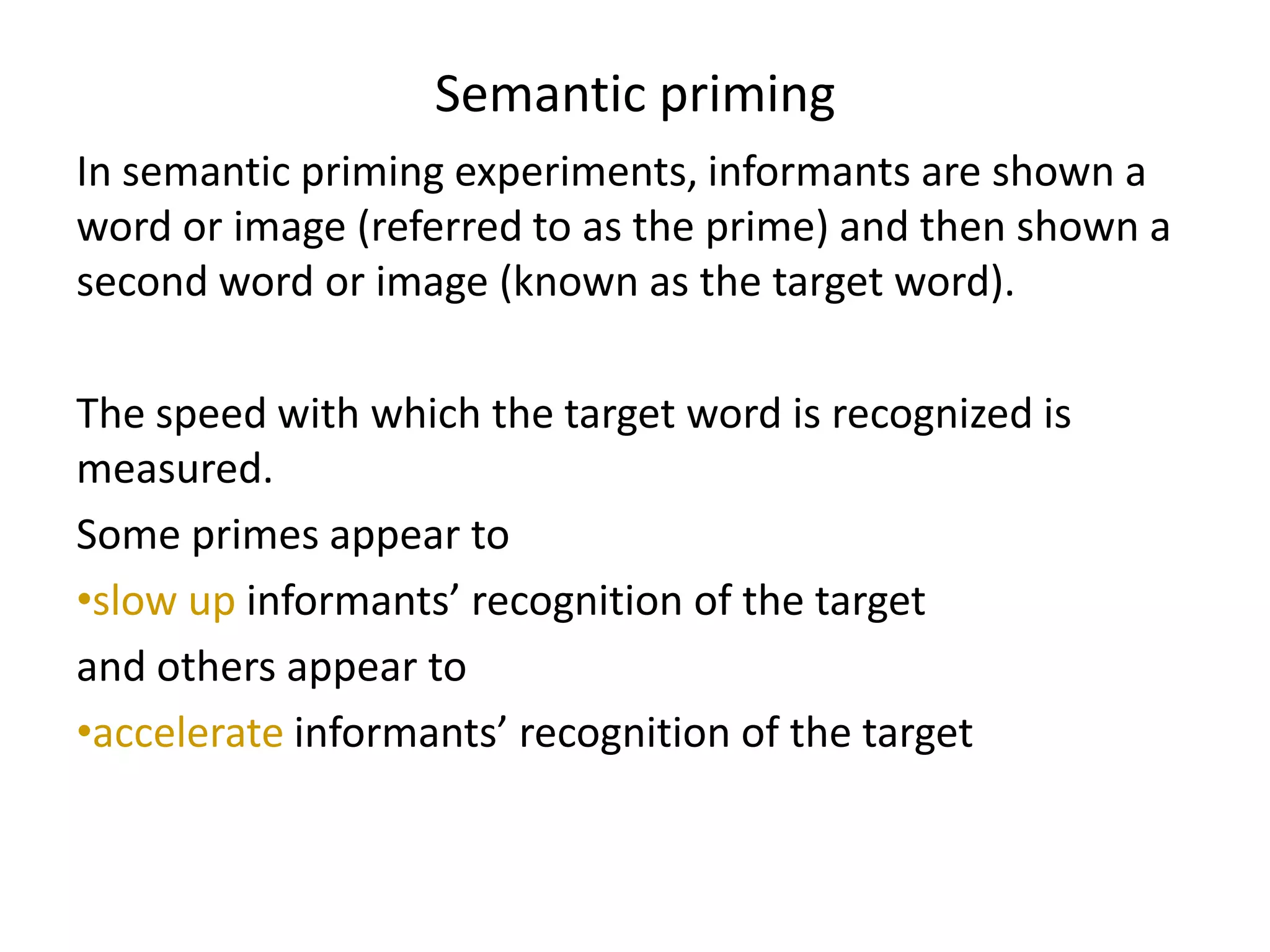 Semantic priming
In semantic priming experiments, informants are shown a
word or image (referred to as the prime) and then shown a
second word or image (known as the target word).
The speed with which the target word is recognized is
measured.
Some primes appear to
•slow up informants’ recognition of the target
and others appear to
•accelerate informants’ recognition of the target
 