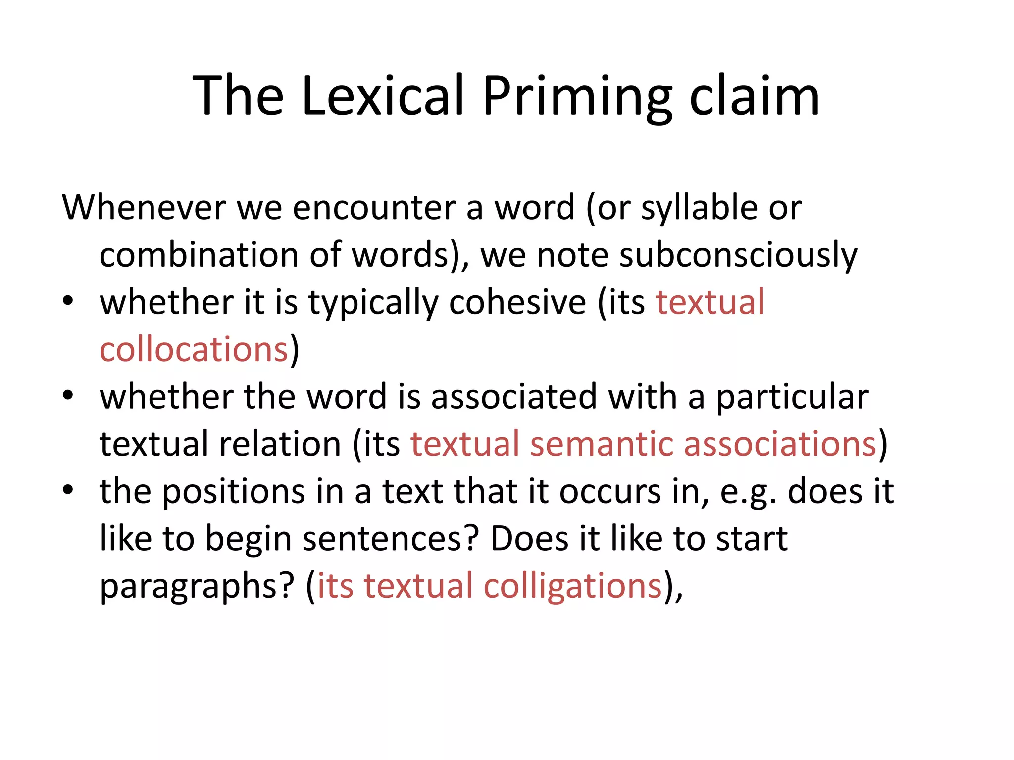 The Lexical Priming claim
Whenever we encounter a word (or syllable or
combination of words), we note subconsciously
• whether it is typically cohesive (its textual
collocations)
• whether the word is associated with a particular
textual relation (its textual semantic associations)
• the positions in a text that it occurs in, e.g. does it
like to begin sentences? Does it like to start
paragraphs? (its textual colligations),
 