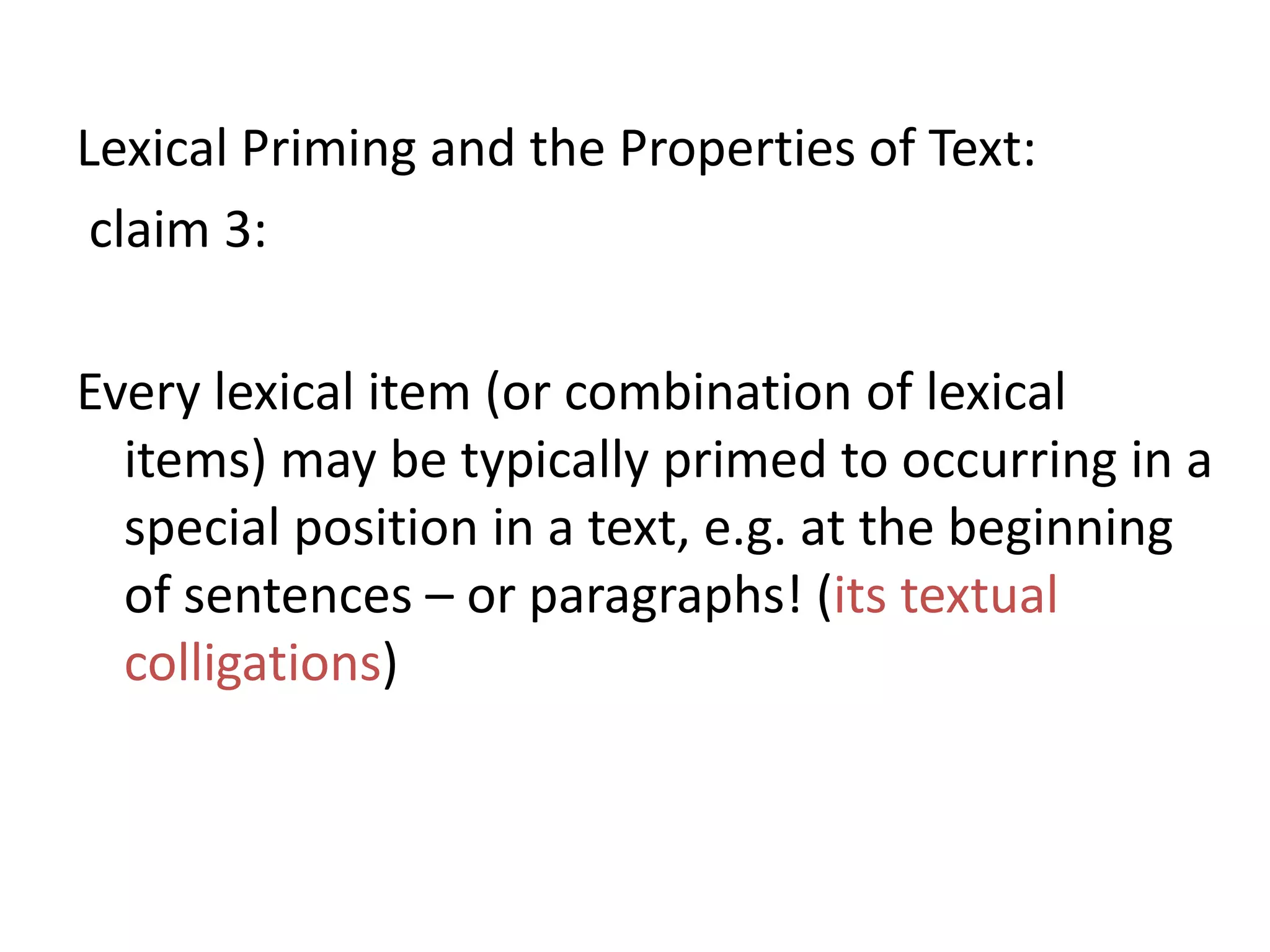 Lexical Priming and the Properties of Text:
claim 3:
Every lexical item (or combination of lexical
items) may be typically primed to occurring in a
special position in a text, e.g. at the beginning
of sentences – or paragraphs! (its textual
colligations)
 