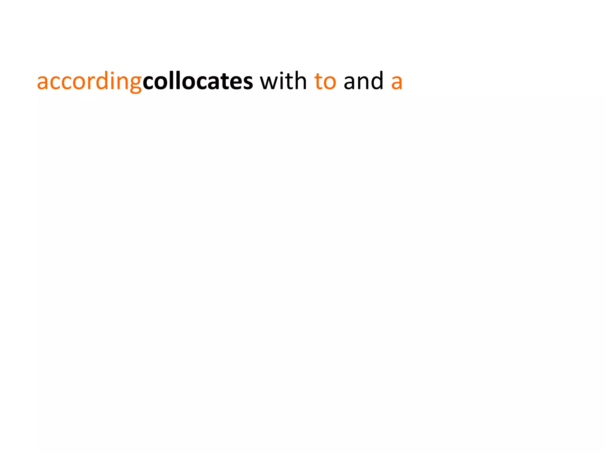 accordingcollocates with to and a
a word against has a semantic association with
sending & receiving communication
(e.g. hear a word against)
send/receive a word against has a pragmatic
association with denial
(e.g. wouldn’t hear a word against)
 
