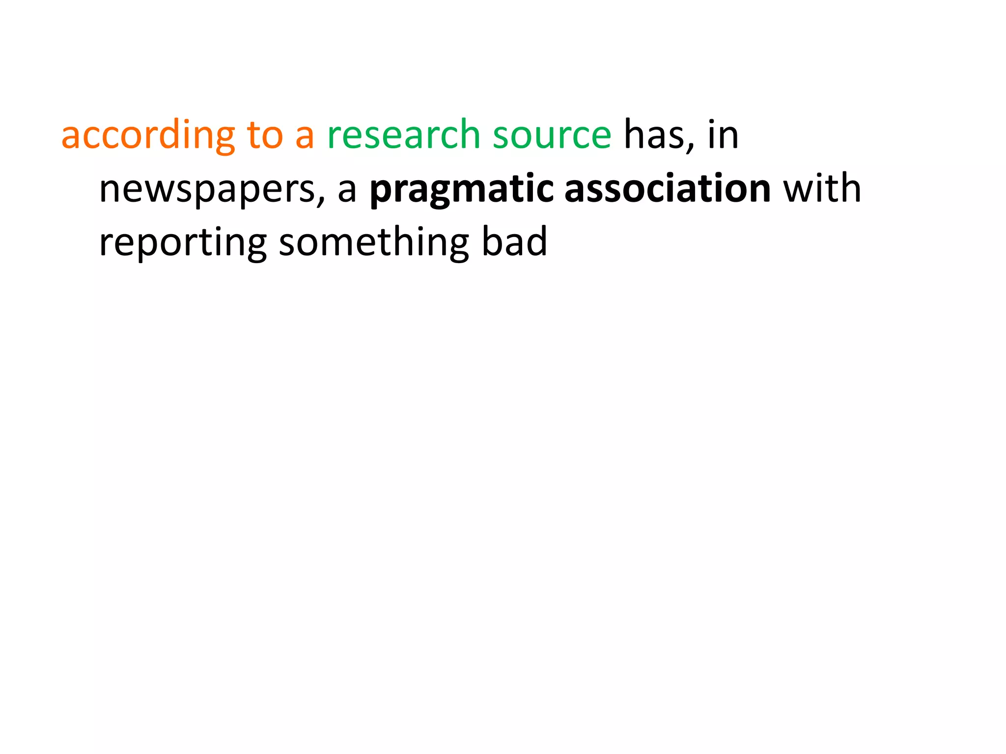 according to a research source has, in
newspapers, a pragmatic association with
reporting something badhas a pragmatic
association with denial
(e.g. wouldn’t hear a word against)
denial + send/receive a word against has a
pragmatic association with hypotheticality
(e.g. wasn’t prepared to say a word against)
 