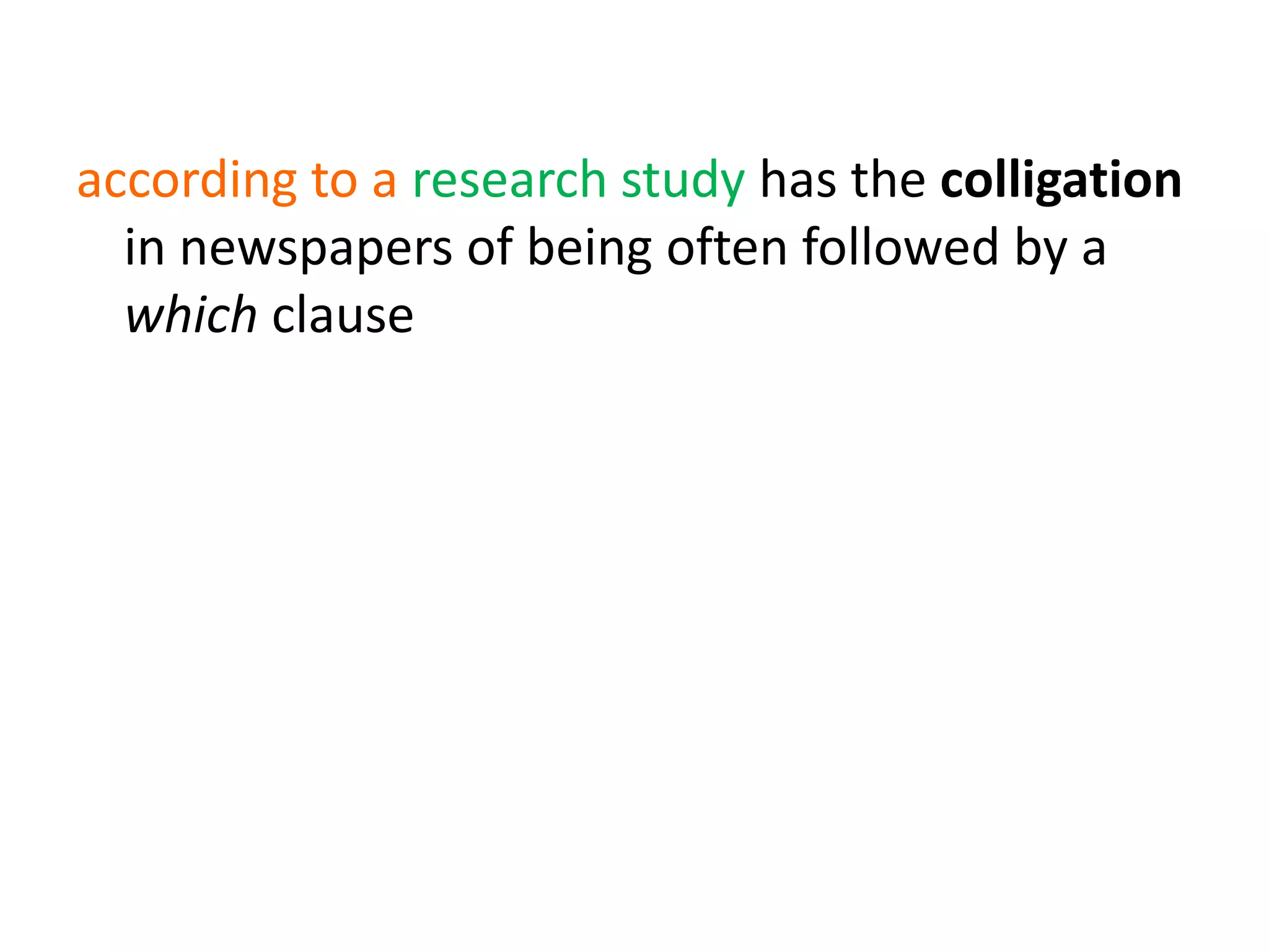 according to a research study has the colligation
in newspapers of being often followed by a
which clause
(e.g. wouldn’t hear a word against)
denial + send/receive a word against also
colligates with human subjects and human
prepositional objects
 