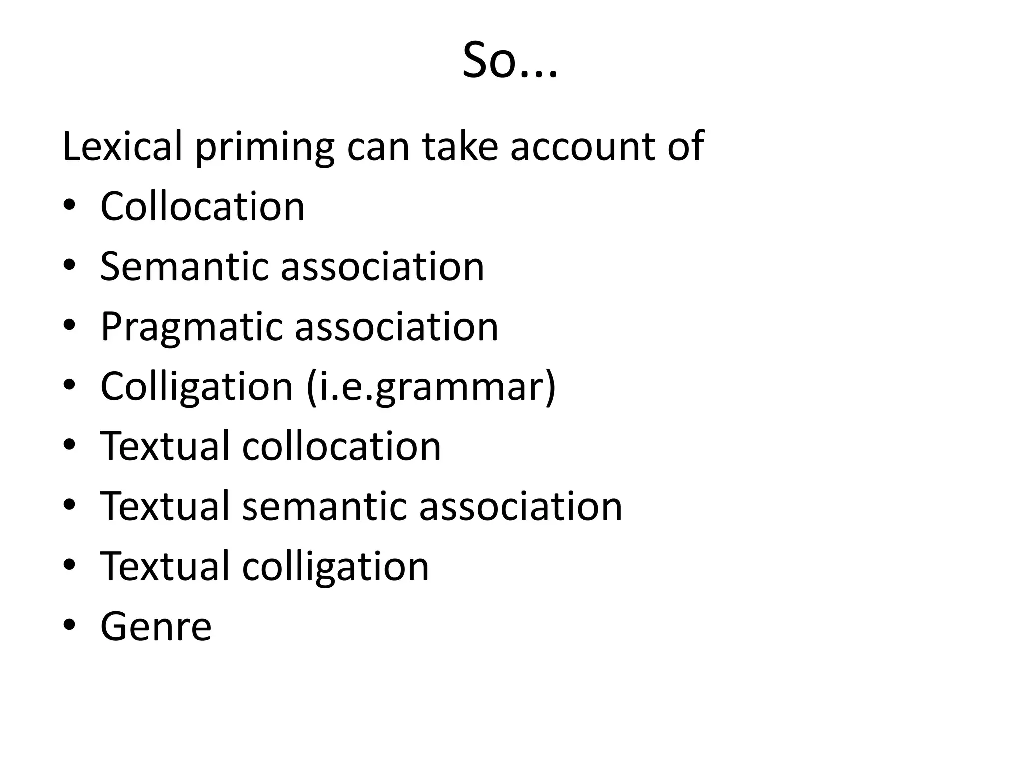 So...
Lexical priming can take account of
• Collocation
• Semantic association
• Pragmatic association
• Colligation (i.e.grammar)
• Textual collocation
• Textual semantic association
• Textual colligation
• Genre
 