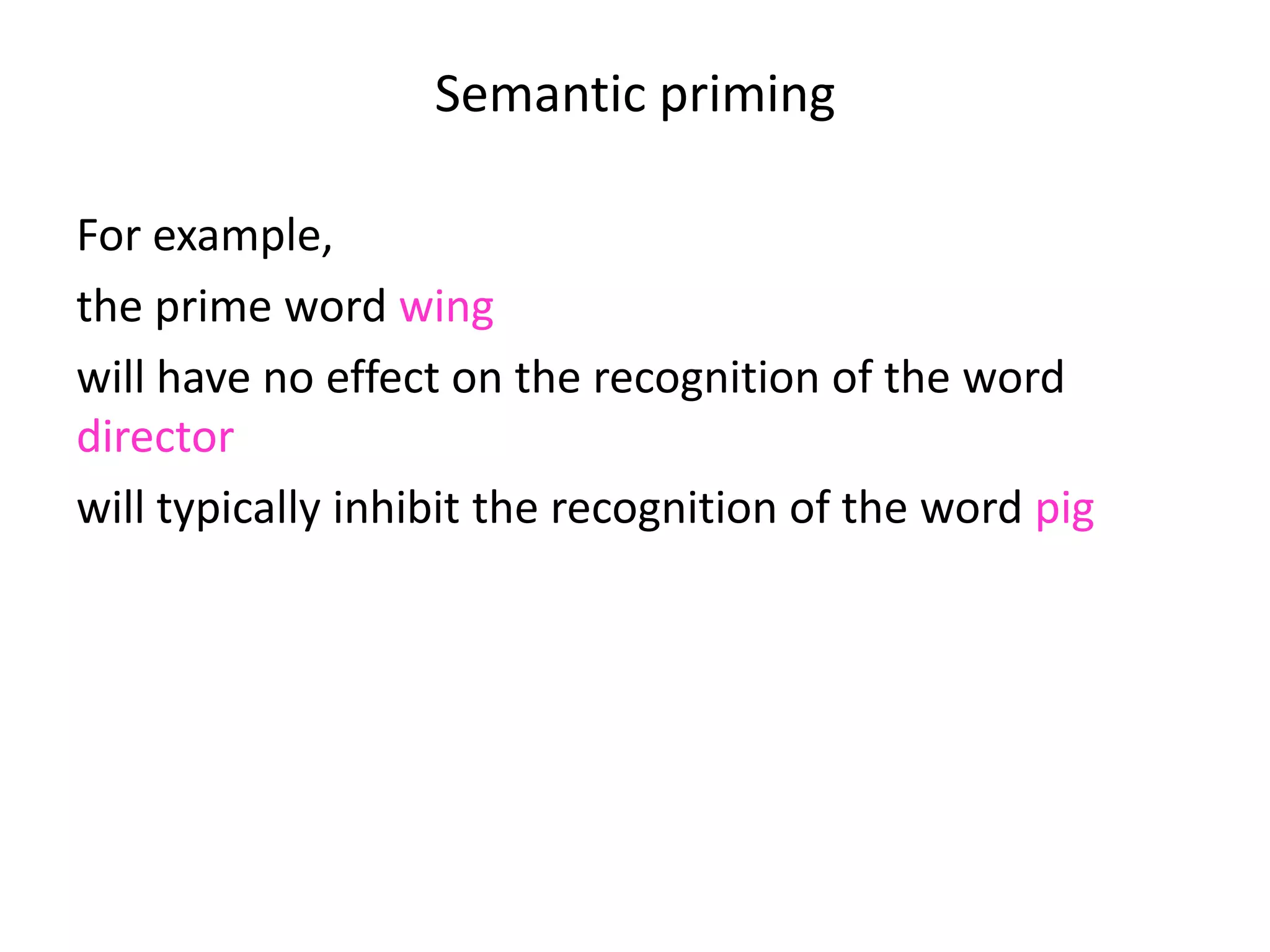 Semantic priming
For example,
the prime word wing
will have no effect on the recognition of the word
director
will typically inhibit the recognition of the word pig
and will typically speed up the recognition of the word
swan.
 