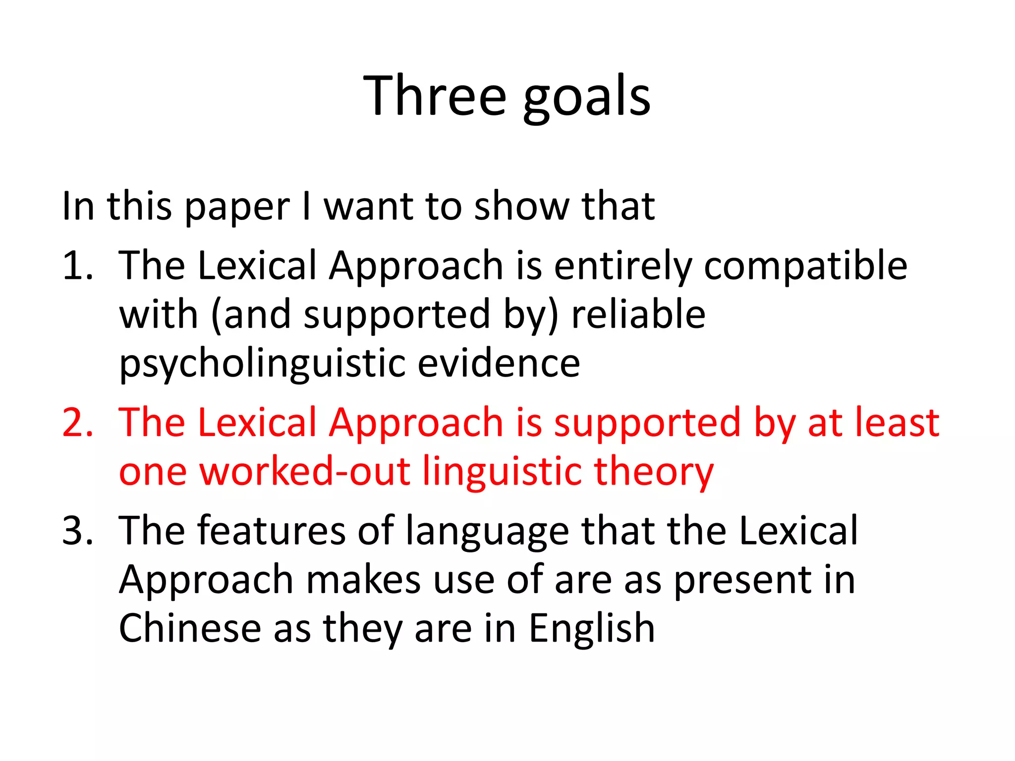 Three goals
In this paper I want to show that
1. The Lexical Approach is entirely compatible
with (and supported by) reliable
psycholinguistic evidence
2. The Lexical Approach is supported by at least
one worked-out linguistic theory
3. The features of language that the Lexical
Approach makes use of are as present in
Chinese as they are in English
 
