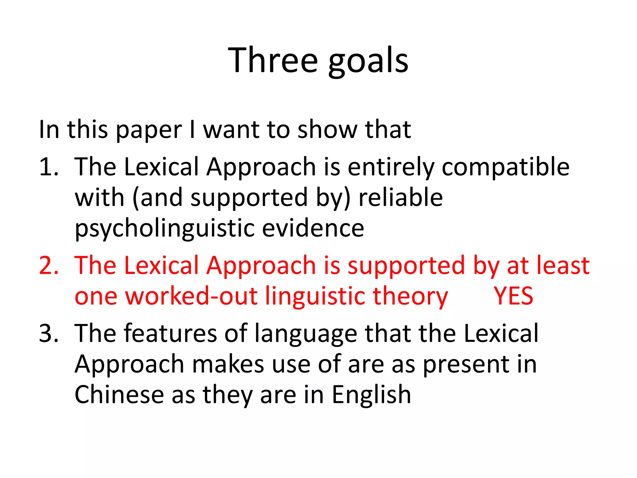 Three goals
In this paper I want to show that
1. The Lexical Approach is entirely compatible
with (and supported by) reliable
psycholinguistic evidence
2. The Lexical Approach is supported by at least
one worked-out linguistic theory YES
3. The features of language that the Lexical
Approach makes use of are as present in
Chinese as they are in English
 