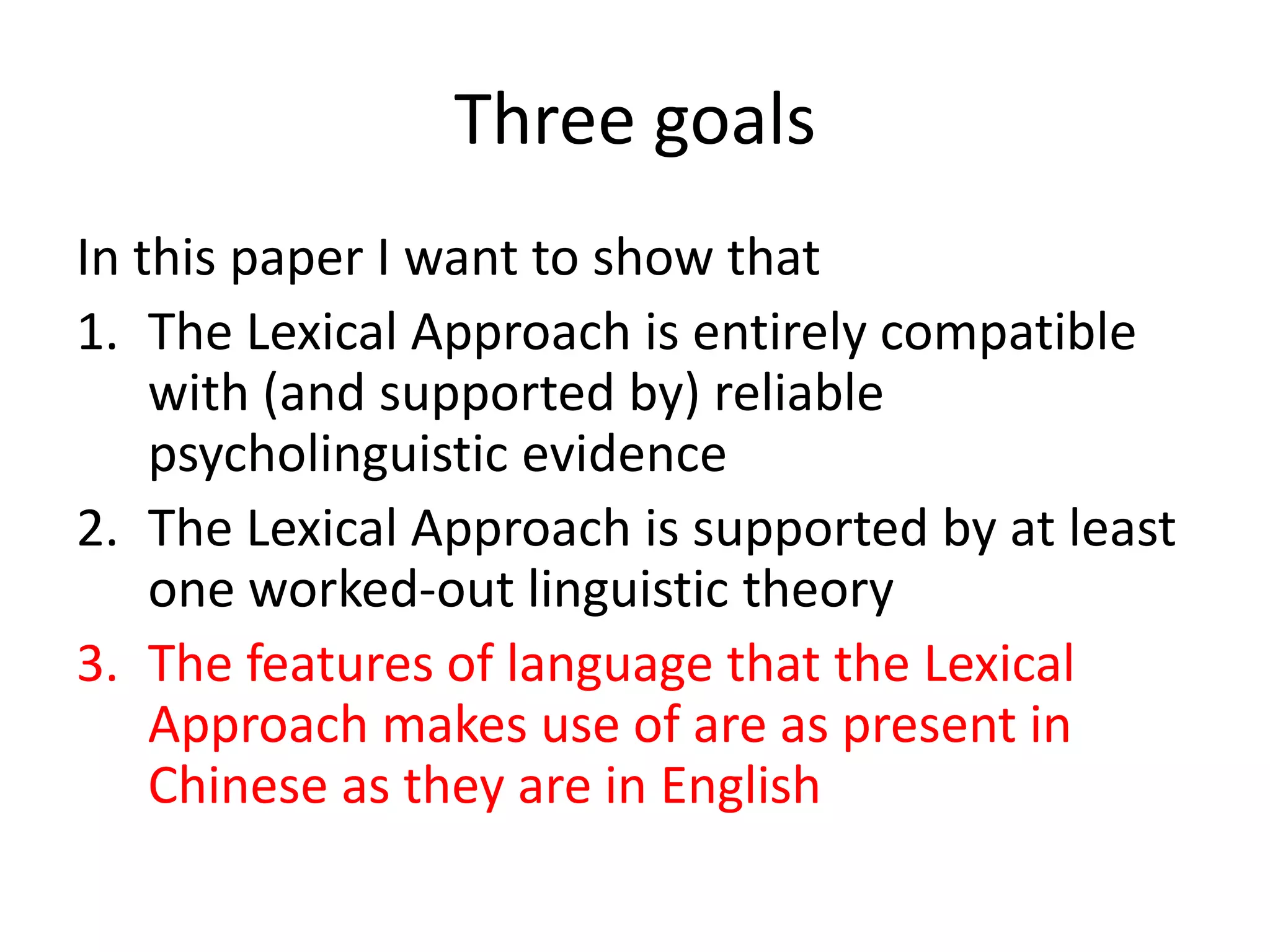 Three goals
In this paper I want to show that
1. The Lexical Approach is entirely compatible
with (and supported by) reliable
psycholinguistic evidence
2. The Lexical Approach is supported by at least
one worked-out linguistic theory
3. The features of language that the Lexical
Approach makes use of are as present in
Chinese as they are in English
 