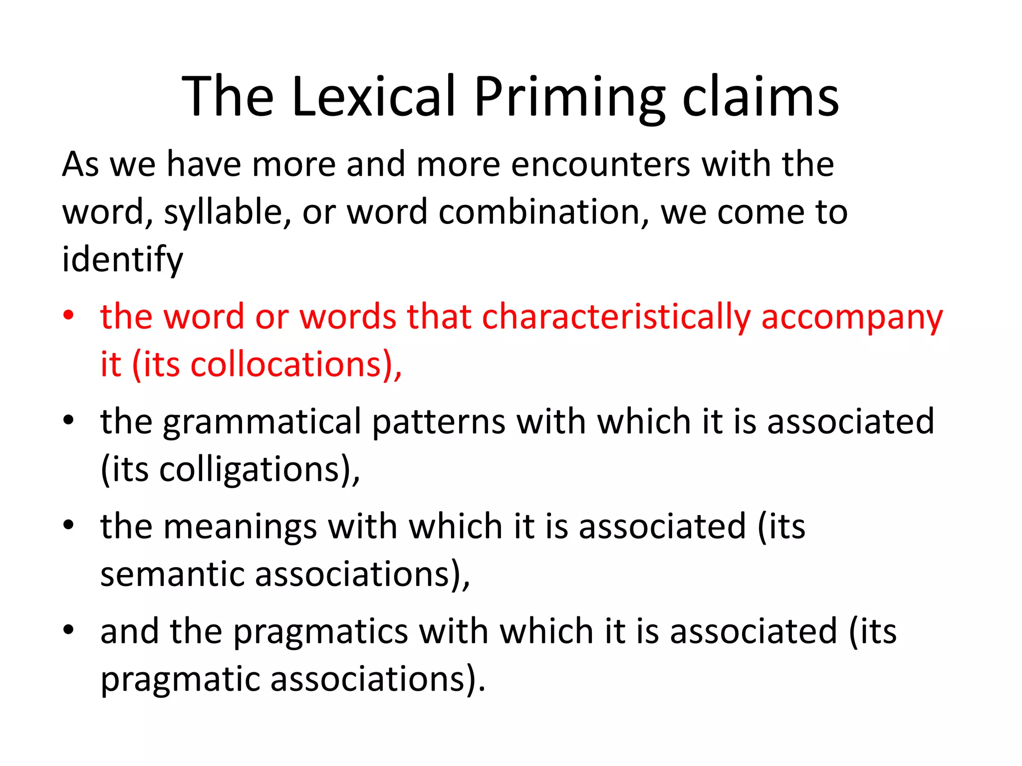 The Lexical Priming claims
As we have more and more encounters with the
word, syllable, or word combination, we come to
identify
• the word or words that characteristically accompany
it (its collocations),
• the grammatical patterns with which it is associated
(its colligations),
• the meanings with which it is associated (its
semantic associations),
• and the pragmatics with which it is associated (its
pragmatic associations).
 