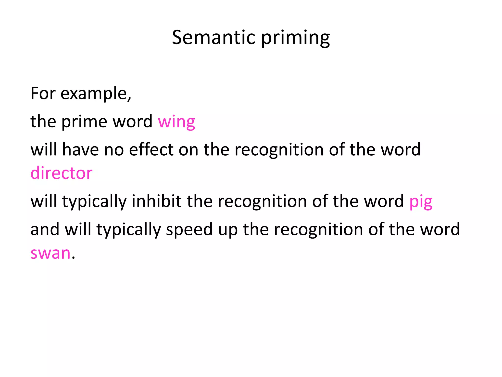 Semantic priming
For example,
the prime word wing
will have no effect on the recognition of the word
director
will typically inhibit the recognition of the word pig
and will typically speed up the recognition of the word
swan.
 
