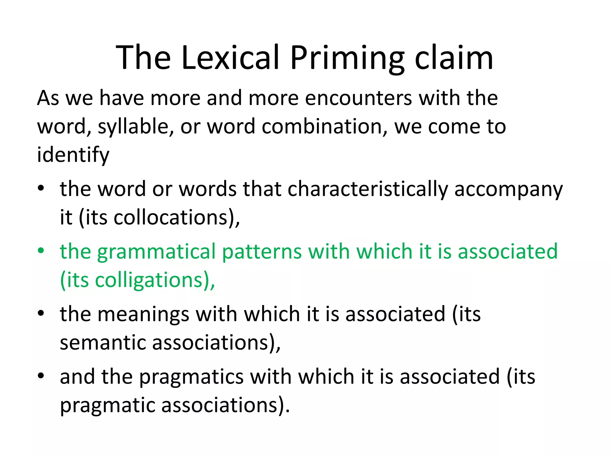 The Lexical Priming claim
As we have more and more encounters with the
word, syllable, or word combination, we come to
identify
• the word or words that characteristically accompany
it (its collocations),
• the grammatical patterns with which it is associated
(its colligations),
• the meanings with which it is associated (its
semantic associations),
• and the pragmatics with which it is associated (its
pragmatic associations).
 