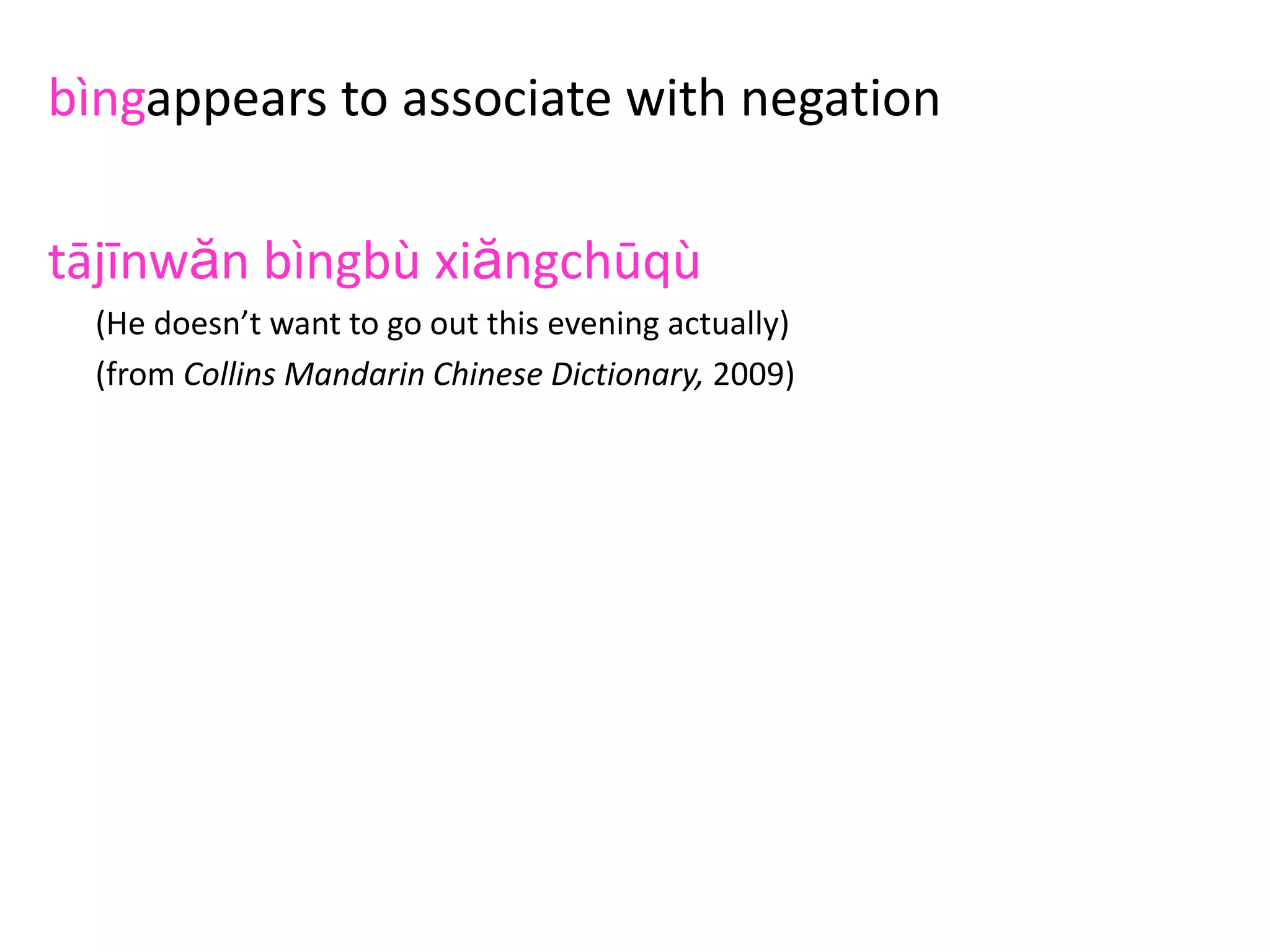 bìngappears to associate with negation
tājīnwăn bìngbù xiăngchūqù
(He doesn’t want to go out this evening actually)
(from Collins Mandarin Chinese Dictionary, 2009)
wŏbìngbùyuànyigēntāyīqǐzhù
(I really am not willing to live with him)
(from Modern Mandarin Chinese Grammar: a Practical Guide by Claudia Ross &
Jing-hen Sheng Ma, 2006)
wŏbìngbù xiăngpīpíngnǐ
(I’m not actually criticising you)
(from A Frequency Dictionary of Mandarin Chinese by Richard Xiao, Paul Rayson&
Tony McEnery
 
