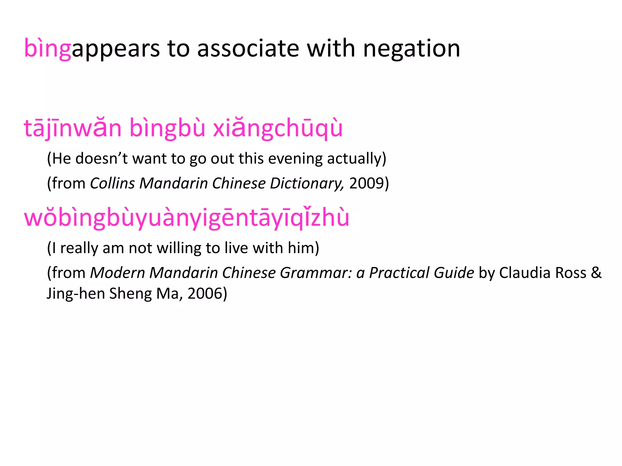 bìngappears to associate with negation
tājīnwăn bìngbù xiăngchūqù
(He doesn’t want to go out this evening actually)
(from Collins Mandarin Chinese Dictionary, 2009)
wŏbìngbùyuànyigēntāyīqǐzhù
(I really am not willing to live with him)
(from Modern Mandarin Chinese Grammar: a Practical Guide by Claudia Ross &
Jing-hen Sheng Ma, 2006)
wŏbìngbù xiăngpīpíngnǐ
(I’m not actually criticising you)
(from A Frequency Dictionary of Mandarin Chinese by Richard Xiao, Paul Rayson&
Tony McEnery
 