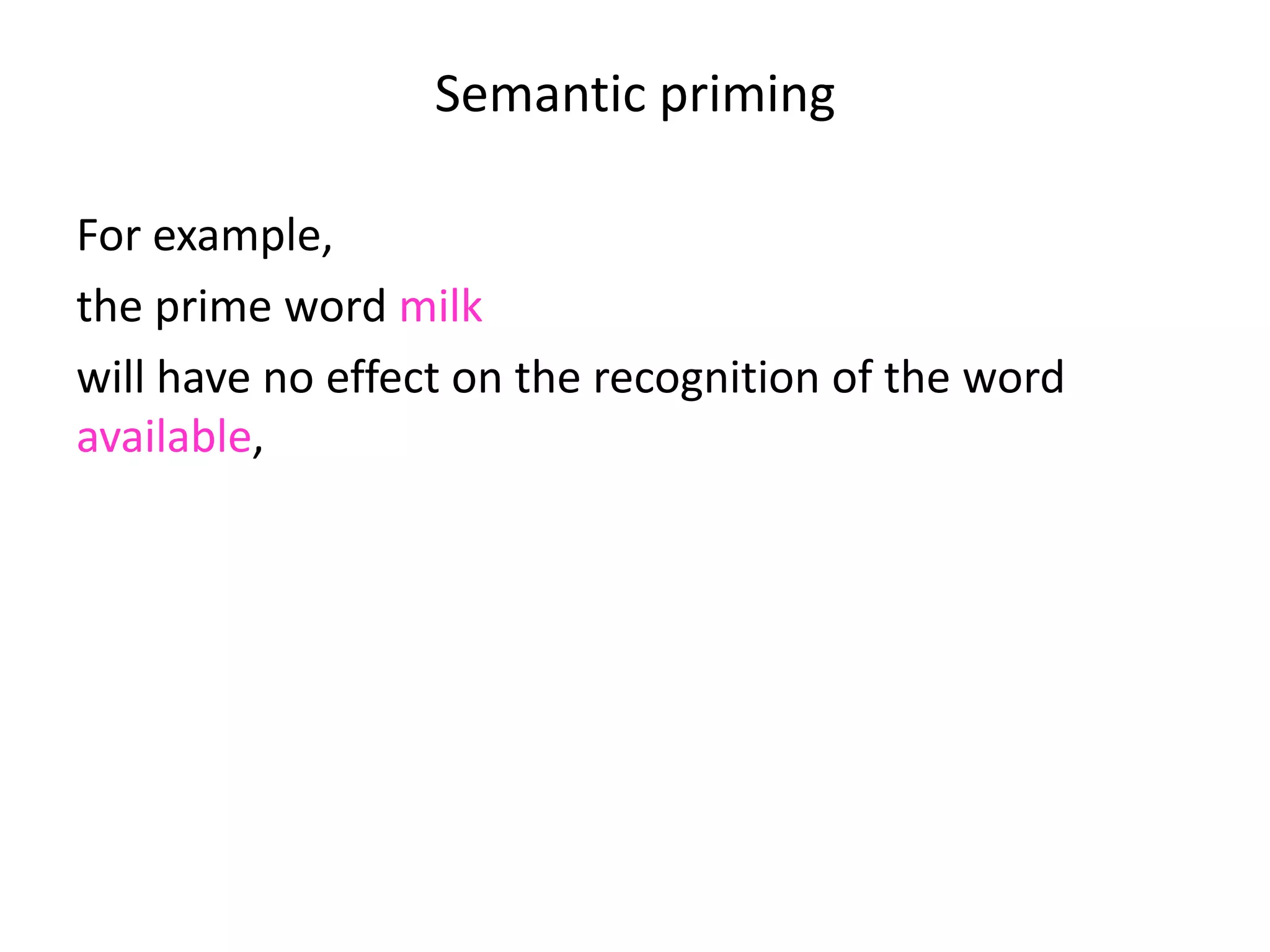 Semantic priming
For example,
the prime word milk
will have no effect on the recognition of the word
available,
will typically inhibit the recognition of the word horse
but will speed up the recognition of the word cow.
 