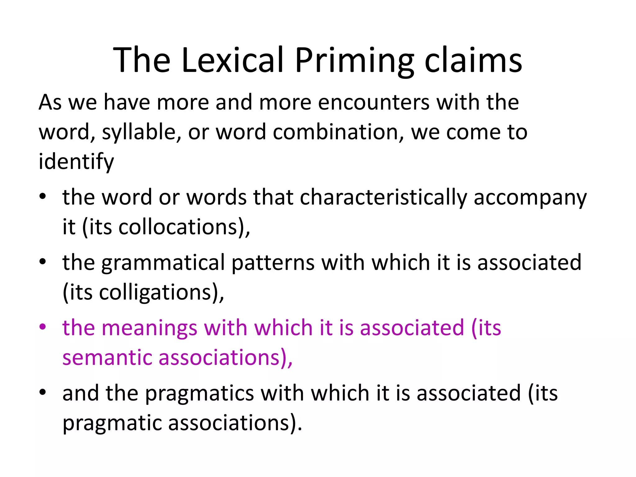 The Lexical Priming claims
As we have more and more encounters with the
word, syllable, or word combination, we come to
identify
• the word or words that characteristically accompany
it (its collocations),
• the grammatical patterns with which it is associated
(its colligations),
• the meanings with which it is associated (its
semantic associations),
• and the pragmatics with which it is associated (its
pragmatic associations).
 