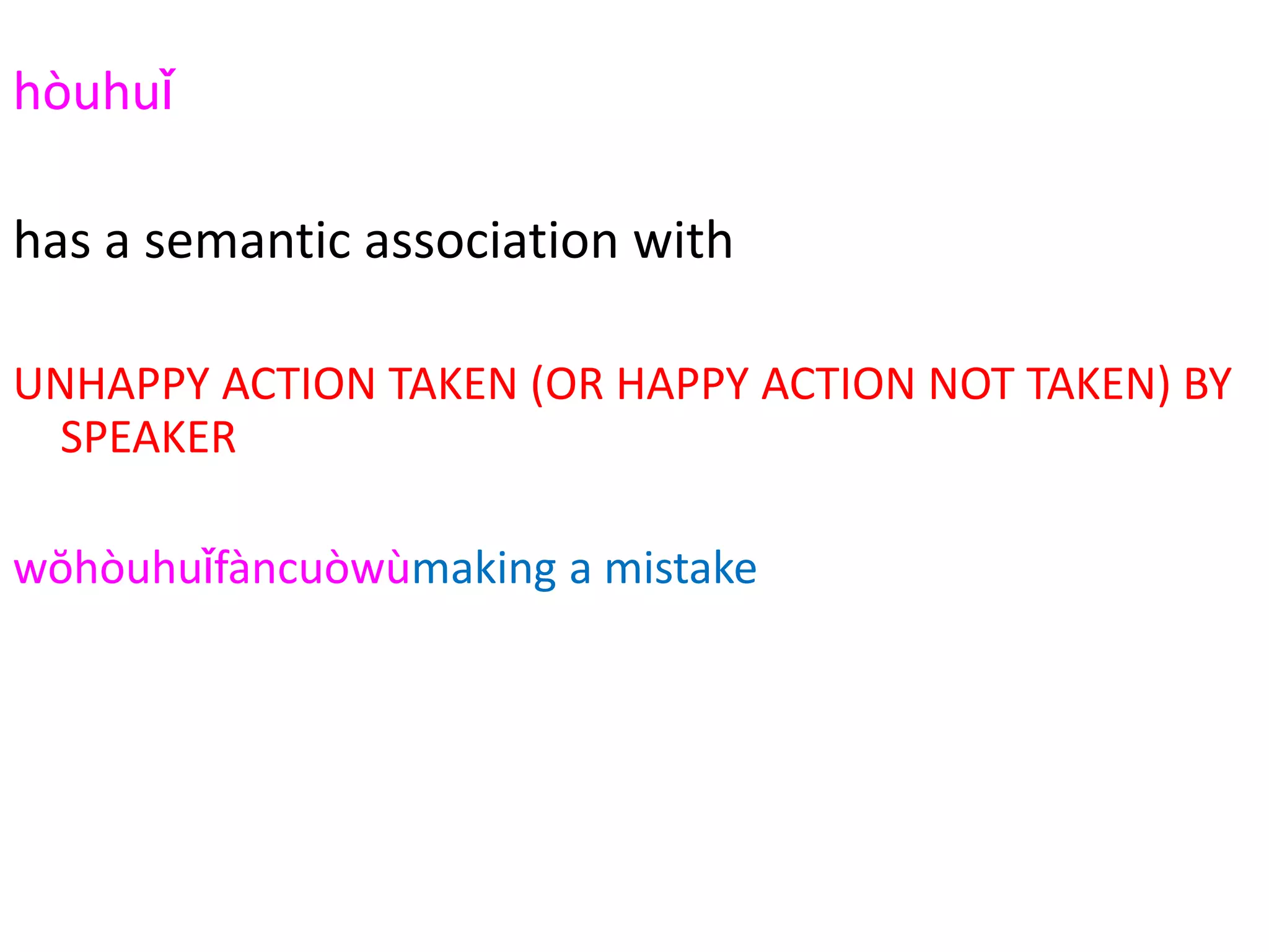 hòuhuǐ
2294
has a semantic association with
UNHAPPY ACTION TAKEN (OR HAPPY ACTION NOT TAKEN) BY
SPEAKER
wŏhòuhuǐfàncuòwùmaking a mistake
hòuhuǐwŏcuò error
hòuhuǐwŏzuìguò sin
hòuhuǐshāngwáng casualties
hòuhuǐshìgù (car) accident
 