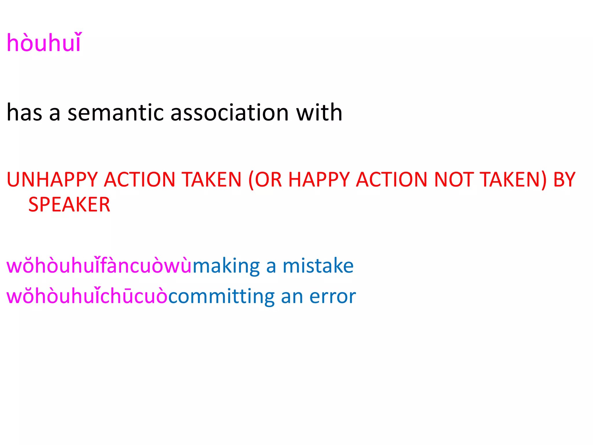 hòuhuǐ
2294
has a semantic association with
UNHAPPY ACTION TAKEN (OR HAPPY ACTION NOT TAKEN) BY
SPEAKER
wŏhòuhuǐfàncuòwùmaking a mistake
wŏhòuhuǐchūcuòcommitting an error
hòuhuǐwŏzuìguò sin
hòuhuǐshāngwáng casualties
hòuhuǐshìgù (car) accident
 