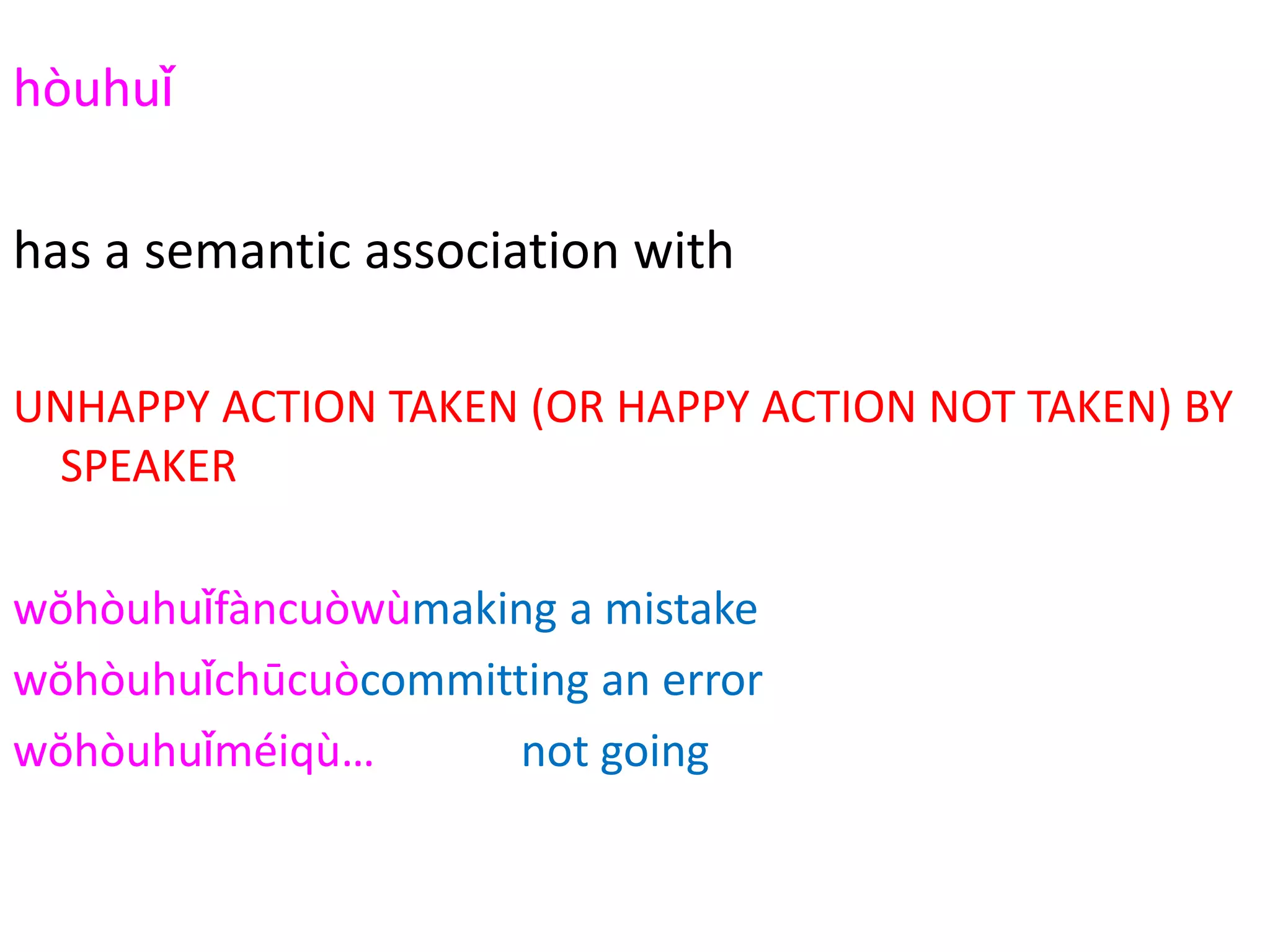 hòuhuǐ
2294
has a semantic association with
UNHAPPY ACTION TAKEN (OR HAPPY ACTION NOT TAKEN) BY
SPEAKER
wŏhòuhuǐfàncuòwùmaking a mistake
wŏhòuhuǐchūcuòcommitting an error
wŏhòuhuǐméiqù… not going
wŏhòuhuǐtīngtā de huà listening to his/her words
 