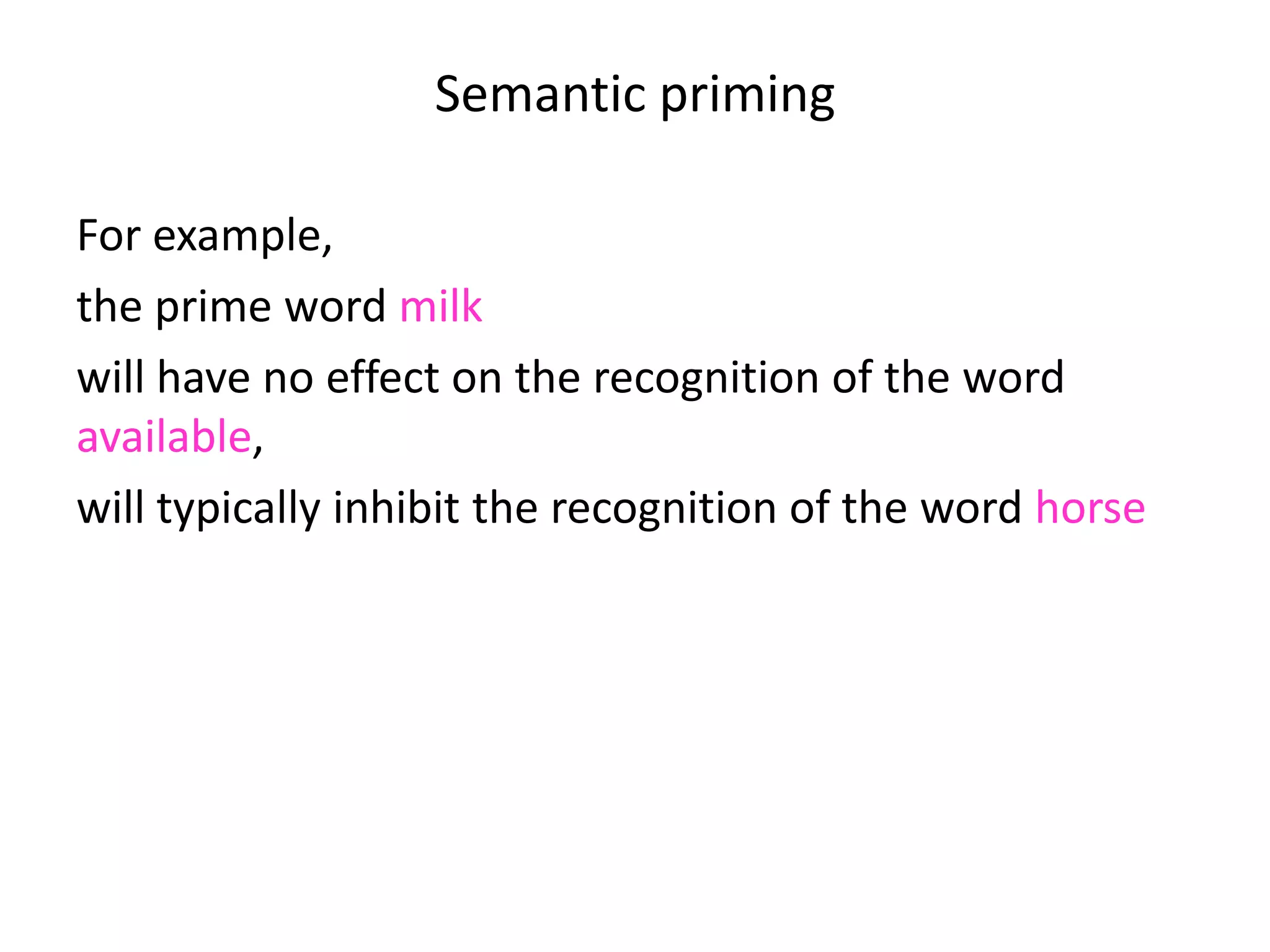 Semantic priming
For example,
the prime word milk
will have no effect on the recognition of the word
available,
will typically inhibit the recognition of the word horse
but will speed up the recognition of the word cow.
 