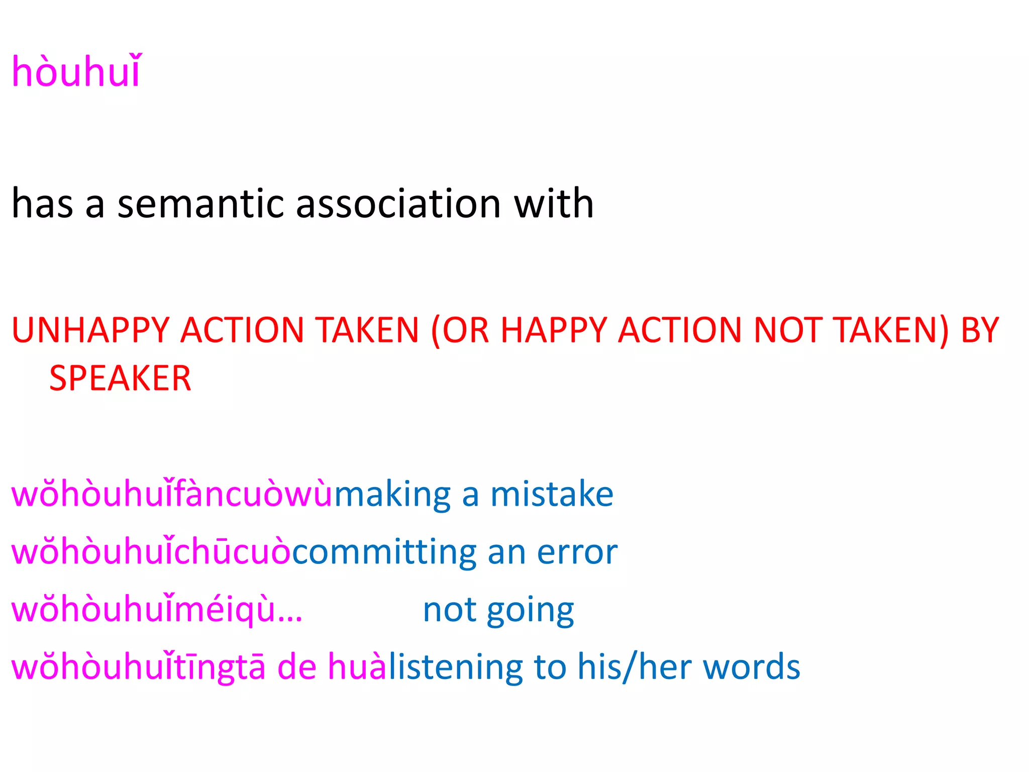 hòuhuǐ
2294
has a semantic association with
UNHAPPY ACTION TAKEN (OR HAPPY ACTION NOT TAKEN) BY
SPEAKER
wŏhòuhuǐfàncuòwùmaking a mistake
wŏhòuhuǐchūcuòcommitting an error
wŏhòuhuǐméiqù… not going
wŏhòuhuǐtīngtā de huàlistening to his/her words
 