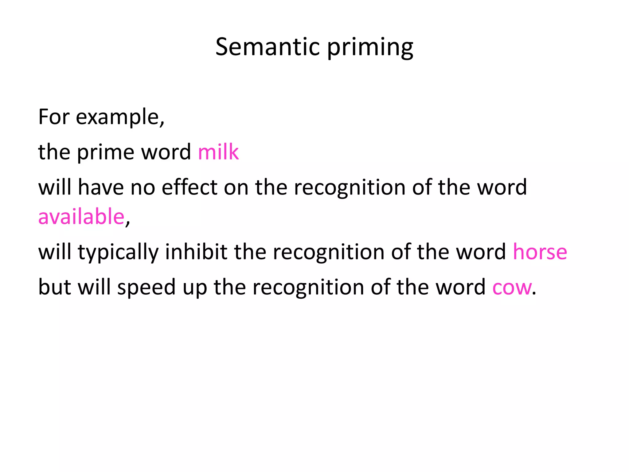 Semantic priming
For example,
the prime word milk
will have no effect on the recognition of the word
available,
will typically inhibit the recognition of the word horse
but will speed up the recognition of the word cow.
 