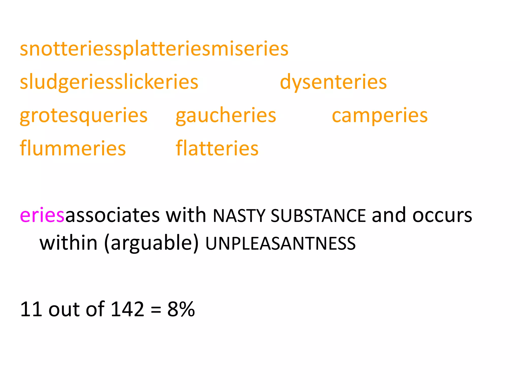 snotteriessplatteriesmiseries
sludgeriesslickeries dysenteries
grotesqueries gaucheries camperies
flummeries flatteries
eriesassociates with NASTY SUBSTANCE and occurs
within (arguable) UNPLEASANTNESS
11 out of 142 = 8%
 
