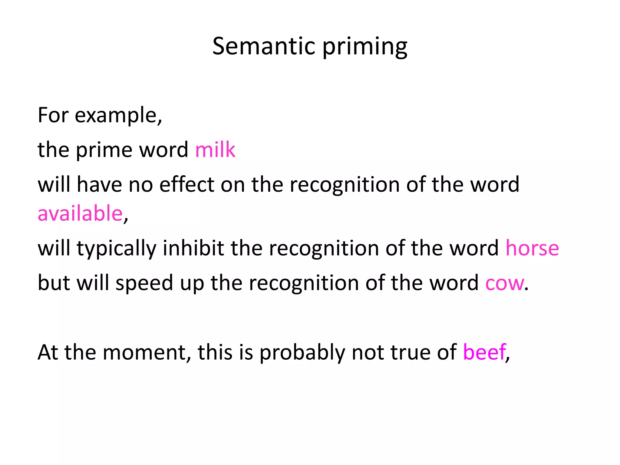 Semantic priming
For example,
the prime word milk
will have no effect on the recognition of the word
available,
will typically inhibit the recognition of the word horse
but will speed up the recognition of the word cow.
At the moment, this is probably not true of beef, which
draws attention that we are talking about linguistic
experience, not world knowledge.
 