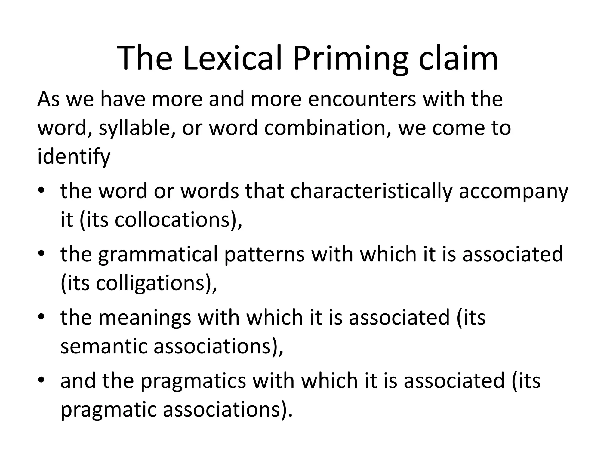 The Lexical Priming claim
As we have more and more encounters with the
word, syllable, or word combination, we come to
identify
• the word or words that characteristically accompany
it (its collocations),
• the grammatical patterns with which it is associated
(its colligations),
• the meanings with which it is associated (its
semantic associations),
• and the pragmatics with which it is associated (its
pragmatic associations).
 