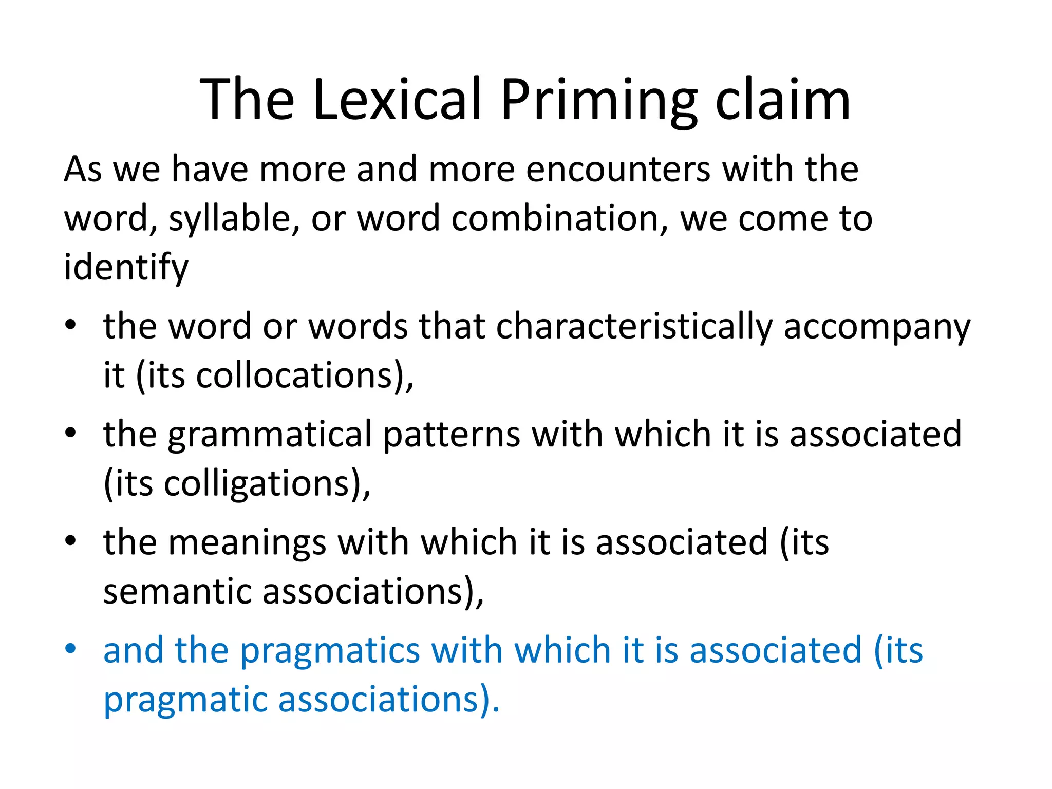 The Lexical Priming claim
As we have more and more encounters with the
word, syllable, or word combination, we come to
identify
• the word or words that characteristically accompany
it (its collocations),
• the grammatical patterns with which it is associated
(its colligations),
• the meanings with which it is associated (its
semantic associations),
• and the pragmatics with which it is associated (its
pragmatic associations).
 