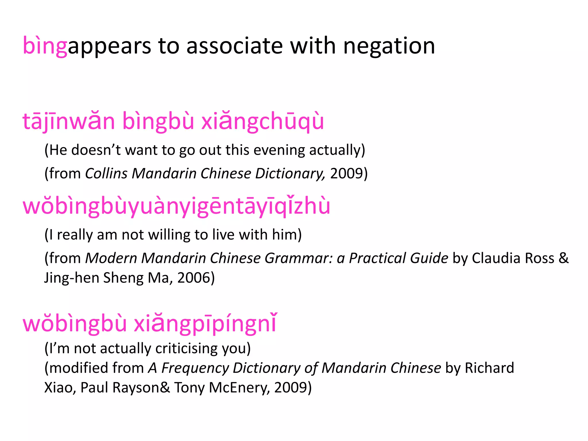 bìngappears to associate with negation
tājīnwăn bìngbù xiăngchūqù
(He doesn’t want to go out this evening actually)
(from Collins Mandarin Chinese Dictionary, 2009)
wŏbìngbùyuànyigēntāyīqǐzhù
(I really am not willing to live with him)
(from Modern Mandarin Chinese Grammar: a Practical Guide by Claudia Ross &
Jing-hen Sheng Ma, 2006)
wŏbìngbù xiăngpīpíngnǐ
(I’m not actually criticising you)
(modified from A Frequency Dictionary of Mandarin Chinese by Richard
Xiao, Paul Rayson& Tony McEnery, 2009)
 