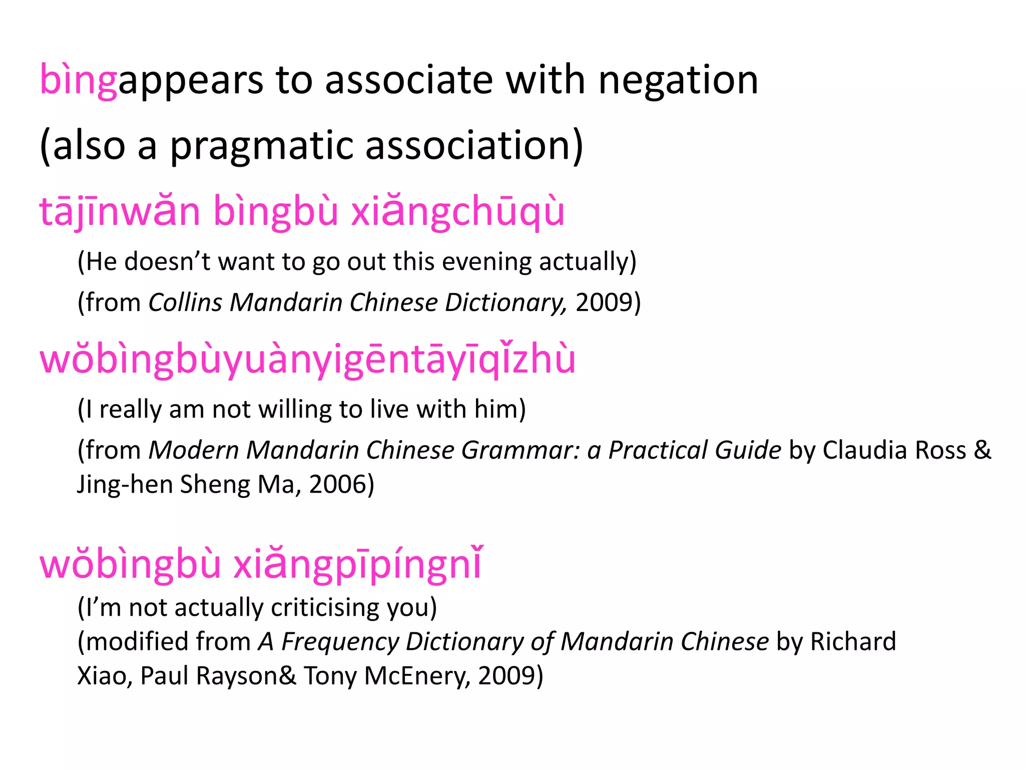 bìngappears to associate with negation
(also a pragmatic association)
tājīnwăn bìngbù xiăngchūqù
(He doesn’t want to go out this evening actually)
(from Collins Mandarin Chinese Dictionary, 2009)
wŏbìngbùyuànyigēntāyīqǐzhù
(I really am not willing to live with him)
(from Modern Mandarin Chinese Grammar: a Practical Guide by Claudia Ross &
Jing-hen Sheng Ma, 2006)
wŏbìngbù xiăngpīpíngnǐ
(I’m not actually criticising you)
(modified from A Frequency Dictionary of Mandarin Chinese by Richard
Xiao, Paul Rayson& Tony McEnery, 2009)
 